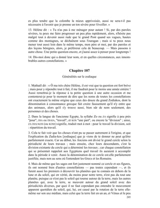 es plus tendre que la colombe la mieux apprivoisée, aussi ne sera-t-il pas
nécessaire à l'avenir que je prenne un ton sévère pour t'éveiller. »
13. Hélène dit : « Tu n'as pas à me ménager pour autant ! Si, par des paroles
sévères, tu peux me faire progresser un peu plus rapidement, alors, n'hésite pas
malgré tout à devenir aussi rude que le grand Pont quand ses vagues, hautes
comme des montagnes, se déchaînent sous l'ouragan ; mais si tu peux nous
mener tout aussi loin dans le même temps, mon père et moi, par des paroles et
des leçons bénignes, alors, je préférerai cela de beaucoup. — Mais passons à
autre chose. Une petite question encore, et j'aurai assez à penser pour longtemps !
14. Dis-moi donc qui a donné leur nom, et en quelles circonstances, aux innom-
brables autres constellations. »


                                  Chapitre 107
                            Généralités sur le zodiaque

1. Mathaël dit : « Ô ma très chère Hélène, il est vrai que ta question est fort brève
; mais pour y répondre tout à fait, il me faudrait pour le moins une année entière !
Aussi remettrai-je la réponse à ta petite question à une autre occasion et me
contenterai-je pour le moment de dire que les noms de toutes les constellations
ont exactement la même origine que ceux des douze du grand Zodiakos, dont la
dénomination à consonnance grecque fait croire faussement qu'il n'y entre que
des animaux, alors qu'il s'y trouve aussi, bien sûr de nom seulement, des
personnes et des choses.
2. Dans la langue de l'ancienne Egypte, la syllabe Zo ou ZA signifie à peu près
"pour", DIA ou DIAIA, "travail", et KOS "une part", ou encore la "division" ; ainsi,
ZA DIAI KOS (ou KOSE) signifie, traduit mot à mot : pour le travail la division, soit
: répartition du travail.
3. Cela te fait voir que les choses n'ont pu se passer autrement à l'origine, et que
l'explication du Zadia-kos [zodiaque] que je viens de te donner ne peut qu'être
parfaitement exacte. Car au début, les Anciens ont divisé le grand cercle selon la
périodicité de leurs travaux ; mais ensuite, chez leurs descendants, c'est la
division existante du cercle qui a déterminé les travaux ; car chaque constellation
qui se présentait rappelait aux Egyptiens quel travail ils auraient à accomplir
dans la période à venir. Aussi la dénomination de ce cercle est-elle parfaitement
justifiée, mais non au sens où l'entendent les Grecs et les Romains.
4. Mais de même que les sages ont fort justement nommé ce cercle et ses figures,
ils ont nommé bien d'autres constellations — pas toutes cependant —, et ils
furent aussi les premiers à découvrir les planètes que tu connais en dehors de la
lune et du soleil, qui en vérité, du moins pour notre terre, n'est pas du tout une
planète, puisque ce n'est pas le soleil qui tourne autour de la terre, mais les autres
planètes qui, avec la terre, se meuvent autour du grand soleil avec des
périodicités diverses, par quoi il ne faut cependant pas entendre le mouvement
apparent quotidien du soleil, qui, lui, est causé par la rotation de la terre elle-
même sur son axe médian, mais celui que la terre fait en un an, et Vénus et le peu
                                                                                  205
 