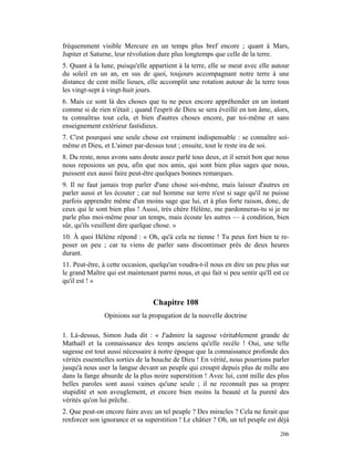 fréquemment visible Mercure en un temps plus bref encore ; quant à Mars,
Jupiter et Saturne, leur révolution dure plus longtemps que celle de la terre.
5. Quant à la lune, puisqu'elle appartient à la terre, elle se meut avec elle autour
du soleil en un an, en sus de quoi, toujours accompagnant notre terre à une
distance de cent mille lieues, elle accomplit une rotation autour de la terre tous
les vingt-sept à vingt-huit jours.
6. Mais ce sont là des choses que tu ne peux encore appréhender en un instant
comme si de rien n'était ; quand l'esprit de Dieu se sera éveillé en ton âme, alors,
tu connaîtras tout cela, et bien d'autres choses encore, par toi-même et sans
enseignement extérieur fastidieux.
7. C'est pourquoi une seule chose est vraiment indispensable : se connaître soi-
même et Dieu, et L'aimer par-dessus tout ; ensuite, tout le reste ira de soi.
8. Du reste, nous avons sans doute assez parlé tous deux, et il serait bon que nous
nous reposions un peu, afin que nos amis, qui sont bien plus sages que nous,
puissent eux aussi faire peut-être quelques bonnes remarques.
9. Il ne faut jamais trop parler d'une chose soi-même, mais laisser d'autres en
parler aussi et les écouter ; car nul homme sur terre n'est si sage qu'il ne puisse
parfois apprendre même d'un moins sage que lui, et à plus forte raison, donc, de
ceux qui le sont bien plus ! Aussi, très chère Hélène, me pardonneras-tu si je ne
parle plus moi-même pour un temps, mais écoute les autres — à condition, bien
sûr, qu'ils veuillent dire quelque chose. »
10. À quoi Hélène répond : « Oh, qu'à cela ne tienne ! Tu peux fort bien te re-
poser un peu ; car tu viens de parler sans discontinuer près de deux heures
durant.
11. Peut-être, à cette occasion, quelqu'un voudra-t-il nous en dire un peu plus sur
le grand Maître qui est maintenant parmi nous, et qui fait si peu sentir qu'Il est ce
qu'il est ! »


                                  Chapitre 108
               Opinions sur la propagation de la nouvelle doctrine

1. Là-dessus, Simon Juda dit : « J'admire la sagesse véritablement grande de
Mathaël et la connaissance des temps anciens qu'elle recèle ! Oui, une telle
sagesse est tout aussi nécessaire à notre époque que la connaissance profonde des
vérités essentielles sorties de la bouche de Dieu ! En vérité, nous pourrions parler
jusqu'à nous user la langue devant un peuple qui croupit depuis plus de mille ans
dans la fange absurde de la plus noire superstition ! Avec lui, cent mille des plus
belles paroles sont aussi vaines qu'une seule ; il ne reconnaît pas sa propre
stupidité et son aveuglement, et encore bien moins la beauté et la pureté des
vérités qu'on lui prêche.
2. Que peut-on encore faire avec un tel peuple ? Des miracles ? Cela ne ferait que
renforcer son ignorance et sa superstition ! Le châtier ? Oh, un tel peuple est déjà

                                                                                 206
 