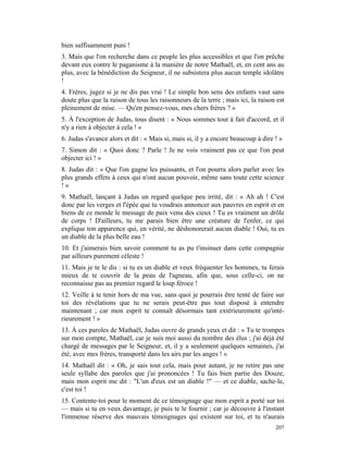 bien suffisamment puni !
3. Mais que l'on recherche dans ce peuple les plus accessibles et que l'on prêche
devant eux contre le paganisme à la manière de notre Mathaël, et, en cent ans au
plus, avec la bénédiction du Seigneur, il ne subsistera plus aucun temple idolâtre
!
4. Frères, jugez si je ne dis pas vrai ! Le simple bon sens des enfants vaut sans
doute plus que la raison de tous les raisonneurs de la terre ; mais ici, la raison est
pleinement de mise. — Qu'en pensez-vous, mes chers frères ? »
5. À l'exception de Judas, tous disent : « Nous sommes tout à fait d'accord, et il
n'y a rien à objecter à cela ! »
6. Judas s'avance alors et dit : « Mais si, mais si, il y a encore beaucoup à dire ! »
7. Simon dit : « Quoi donc ? Parle ! Je ne vois vraiment pas ce que l'on peut
objecter ici ! »
8. Judas dit : « Que l'on gagne les puissants, et l'on pourra alors parler avec les
plus grands effets à ceux qui n'ont aucun pouvoir, même sans toute cette science
!»
9. Mathaël, lançant à Judas un regard quelque peu irrité, dit : « Ah ah ! C'est
donc par les verges et l'épée que tu voudrais annoncer aux pauvres en esprit et en
biens de ce monde le message de paix venu des cieux ! Tu es vraiment un drôle
de corps ! D'ailleurs, tu me parais bien être une créature de l'enfer, ce qui
explique ton apparence qui, en vérité, ne déshonorerait aucun diable ! Oui, tu es
un diable de la plus belle eau !
10. Et j'aimerais bien savoir comment tu as pu t'insinuer dans cette compagnie
par ailleurs purement céleste !
11. Mais je te le dis : si tu es un diable et veux fréquenter les hommes, tu ferais
mieux de te couvrir de la peau de l'agneau, afin que, sous celle-ci, on ne
reconnaisse pas au premier regard le loup féroce !
12. Veille à te tenir hors de ma vue, sans quoi je pourrais être tenté de faire sur
toi des révélations que tu ne serais peut-être pas tout disposé à entendre
maintenant ; car mon esprit te connaît désormais tant extérieurement qu'inté-
rieurement ! »
13. À ces paroles de Mathaël, Judas ouvre de grands yeux et dit : « Tu te trompes
sur mon compte, Mathaël, car je suis moi aussi du nombre des élus ; j'ai déjà été
chargé de messages par le Seigneur, et, il y a seulement quelques semaines, j'ai
été, avec mes frères, transporté dans les airs par les anges ! »
14. Mathaël dit : « Oh, je sais tout cela, mais pour autant, je ne retire pas une
seule syllabe des paroles que j'ai prononcées ! Tu fais bien partie des Douze,
mais mon esprit me dit : "L'un d'eux est un diable !" — et ce diable, sache-le,
c'est toi !
15. Contente-toi pour le moment de ce témoignage que mon esprit a porté sur toi
— mais si tu en veux davantage, je puis te le fournir ; car je découvre à l'instant
l'immense réserve des mauvais témoignages qui existent sur toi, et tu n'aurais
                                                                                   207
 