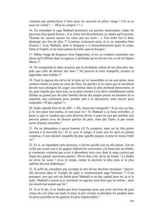 vraiment pas grand-chose à faire pour les recevoir en plein visage ! Car tu es
aussi un voleur ! — M'as-tu compris ? ! »
16. En entendant le sage Mathaël prononcer ces paroles tonitruantes, Judas fut
parcouru d'un grand frisson ; il se retira fort discrètement, et, tandis qu'il reculait,
Thomas lui caressa encore les côtes par ces mots : « Ton enfer t'a-t-il donc
démangé une fois de plus ?! Continue seulement ainsi, et tu en entendras bien
d'autres ! Avec Mathaël, dont le Seigneur a si miraculeusement guéri le corps,
l'âme et l'esprit, tu ne seras jamais de taille, pauvre bougre !
17. Même l'ange du Seigneur n'ose l'approcher, et toi, tu voudrais contredire une
chose qu'il affirme dans sa sagesse si profonde qu'on n'avait rien vu de tel depuis
Moïse ?!
18. Ne comprends-tu donc toujours pas la révoltante sottise de ton âme plus stu-
pide que celle du dernier des ânes ? Ne peux-tu te tenir tranquille, écouter et
apprendre sans relâche ?!
19. Tout la sagesse du ciel et de la terre est ici rassemblée en un seul point, nous
sommes réunis ici juste au cœur de Dieu, les paroles et les actes qui se succèdent
devant nous plongent les anges eux-mêmes dans le plus profond étonnement, et
toi, plus stupide que nous tous, tu ne peux résister à ton désir véritablement malin
d'étaler au grand jour de cette lumière divine des propos puisés au bourbier de ta
stupidité, non seulement pour prendre part à la discussion, mais encore pour
contredire ! Ô âne capital ! »
20. Judas répond d'un air de défi : « Eh, laisse-moi tranquille ! Si je suis un âne,
je le suis pour moi-même, et non pour toi ! Et Mathaël a eu beau m'étriller, je
parie ce que tu voudras que cette doctrine divine si pure ne sera pas prêchée aux
pauvres païens avec de douces paroles de paix, mais par l'épée et par toutes
sortes d'armes mortelles !
21. On ne demandera à aucun homme s'il l'a comprise, mais on lui fera prêter
serment à la nouvelle foi ! Et si, avec le temps, il renie une foi qu'il n'a jamais
comprise, il sera déclaré coupable du plus ignoble parjure et pour le moins brûlé
vif !
22. Et si, en répandant cette doctrine, si divine qu'elle soit en elle-même, l'on ne
veille pas avant tout à lui gagner d'abord les souverains, j'ai beau être un diable,
je n'aimerais vraiment pas avoir à dénombrer tous ceux dont le sang coulera par
l'épée des grands souverains païens ! Divin d'un côté, divin de l'autre ! Le diable
est divin lui aussi ! Avec le temps, même la doctrine la plus pure et la plus
sublime devient diabolique !
23. Il suffit de considérer par exemple la très divine doctrine mosaïque ! Qu'est-
elle devenue dans le Temple du jadis si immensément sage Salomon ?! C'est
pourquoi, moi qui suis un diable pour Mathaël et un âne capital pour toi, je te le
redis: Mathaël a raison et je reconnais sa sagesse aussi bien que toi-même ; mais
j'ai raison tout autant que lui !
24. Je te le dis, il ne faudra pas bien longtemps pour que cette doctrine de paix
venue du ciel sème sur toute la terre la pire zizanie et précipite les peuples dans
les pires querelles et les guerres les plus impitoyables !
                                                                                    208
 