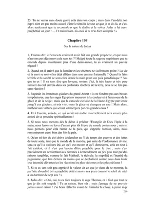 25. Tu ne verras sans doute guère cela dans ton corps ; mais dans l'au-delà, ton
esprit n'en est pas moins assuré d'être le témoin de tout ce que je te dis là, et c'est
alors seulement que tu reconnaîtras que le diable et le voleur Judas a lui aussi
prophétisé un jour ! — Et maintenant, dis-moi si tu m'as bien compris ! »


                                  Chapitre 109
                               Sur la nature de Judas

1. Thomas dit : « Penses-tu vraiment avoir fait une grande prophétie, et que nous
n'aurions pas découvert cela sans toi ?! Malgré toute la sagesse supérieure que tu
entends depuis maintenant plus d'une demi-année, tu es vraiment un pauvre
nigaud !
2. Quand est-il arrivé que la lumière et les ténèbres ne s'affrontent point ? La vie
et la mort se sont-elles déjà alliées dans une entente fraternelle ? Quand la faim
terrible et la satiété se sont-elles donné la main pour une paix paradisiaque ? Fou
que tu es ! Il va sans dire que lorsque, sortant d'ici, la très haute et très pure
lumière du ciel entrera dans les profondes ténèbres de la terre, cela ne se fera pas
sans réaction !
3. Regarde les immenses glaciers du grand Ararat : ils ne fondent pas aux basses
températures, que les sages Egyptiens mesurent à la couleur et à l'épaisseur de la
glace et de la neige ; mais que la canicule estivale de la Haute-Egypte parvienne
jusqu'à ces glaciers, et très vite, toute la glace se changera en eau ! Mais alors,
malheur aux vallées qui seront submergées par ces grandes eaux !
4. Et à l'avenir, vois-tu, ce qui serait inévitable matériellement sera encore plus
assuré de se produire spirituellement !
5. Si nous nous mettons dès le début à prêcher l'Évangile de Dieu l'épée à la
main, nous ferons se lever d'autant plus tôt l'épée du monde contre nous ; mais si
nous prenons pour cela l'arme de la paix, qui s'appelle l'amour, alors, nous
rencontrerons aussi bien des fois la paix.
6. Qu'un tel don du ciel doive déclencher au fil du temps des guerres et des luttes
de toute sorte, tant que le monde de la matière, par suite de l'ordonnance divine,
sera ce qu'il a toujours été, ce qu'il est encore et qu'il demeurera, cela est tout à
fait évident, et il n'est pas besoin d'être prophète pour le dire ; mais c'est
précisément en démontrant aux hommes à l'entendement un peu plus mûr par des
raisons tangibles, comme le fait Mathaél, le ridicule, la stupidité et l'inanité du
paganisme, que l'on évitera du moins que se déchaînent contre nous dans toute
leur intensité dévastatrice les réactions les plus violentes et les plus néfastes !
7. Si tu as tant soit peu apprécié la valeur de ce que je viens de te montrer, la
parfaite absurdité de ta prophétie doit te sauter aux yeux comme le soleil de midi
à un dormeur de sept ans ! »
8. Judas dit : « Oui, oui, tu es bien toujours le sage Thomas, et il faut que tout ce
que je dis soit stupide ! Tu as raison, bien sûr ; mais j'enrage de ne pouvoir
jamais avoir raison ! J'ai beau réfléchir avant de formuler la chose, à peine ai-je
                                                                                   209
 