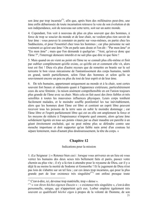 son âme par trop incarnée(*), afin que, après bien des millénaires peut-être, une
âme enfin débarrassée de toute incarnation retrouve la voie de son évolution et de
son indépendance, soit de nouveau sur cette terre, soit sur un autre monde.
4. Cependant, l'on voit à nouveau de plus en plus souvent que des hommes, à
force de trop se soucier du monde et de leur chair, ne veulent plus rien savoir de
leur âme : vous pouvez le constater en partie sur vous-mêmes, en partie chez les
Sadducéens, et pour l'essentiel chez tous les hommes ; car plus personne ne sait
vraiment ce qu'est une âme ! On en parle sans doute et l'on dit : "Par mon âme" et
"En mon âme" ; mais que l'on demande à quelqu'un : "Ami, qu'est-ce donc que
l'âme ?", l'interrogé demeure interdit et ne sait plus que dire ni que faire !
5. Mais quand on en vient au point où l'âme ne se connaît plus elle-même et finit
par oublier complètement qu'elle existe, ce qu'elle est et comment elle vit, alors
tout est fini ! Dieu n'a plus d'autre recours que de remettre en branle sur le sol
terrestre le bon vieux mécanisme de l'anéantissement des corps humains, tantôt
en grand, tantôt partiellement, selon l'état des hommes et selon qu'ils se
souviennent encore un peu ou plus du tout de leur esprit et de leur âme.
6. De tels humains, appartenant uniquement au monde et à la chair, sont certes
souvent fort beaux et séduisants quant à l'apparence extérieure, particulièrement
ceux du sexe féminin ; la raison aisément compréhensible en est l'union toujours
plus grande de l'âme avec sa chair. Mais cela en fait aussi des êtres faibles et très
sensibles à toutes les mauvaises influences physiques. Leurs corps tombent
facilement malades, et le moindre souffle pestilentiel les tue inévitablement,
alors que les hommes dont l'âme est libre et contient un esprit libre peuvent
recevoir tous les poisons de la terre sans en subir le moindre dommage ; car
l'âme libre et l'esprit parfaitement libre qui est en elle ont amplement la force et
les moyens de réduire à l'impuissance n'importe quel ennemi, alors qu'une âme
solidement ligotée en tous ses points vitaux par sa chair maudite est pareille à un
géant étroitement enchaîné, qui ne peut même plus se défendre contre une
mouche importune et doit supporter qu'un faible nain armé d'un couteau lui
sépare lentement, mais d'autant plus douloureusement, la tête du corps. »


                                  Chapitre 12
                            Indications pour la mission

1. (Le Seigneur :) « Retenez bien ceci : lorsque vous arriverez en un lieu où vous
verrez les humains des deux sexes très bellement faits et parés, passez votre
chemin au plus vite ; il n'y a là rien à attendre pour le royaume de Dieu, car il y a
déjà là au moins la moitié de Sodome et Gomorrhe ! Et le jugement de Dieu n'est
pas loin de s'abattre sur un tel lieu ; car ces âmes trop incarnées, qui pour la plus
grande part de leur existence très singulière(**) ont enfoui presque toute

(*)
  C'est-à-dire, ici, devenue trop matérielle, trop « dense ».
(**)
   « von ihren höchst eigenen Dasein » : « existence très singulière », c'est-à-dire
personnelle, unique, qui n'appartient qu'à eux. Lorber emploie également très
souvent ce qualificatif höchst eigen à propos de la volonté de l'homme, de son
                                                                                  21
 