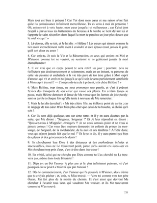 Mais tout est bien à présent ! Car Toi dont mon cœur et ma raison n'ont l'ait
qu'ici la connaissance infiniment merveilleuse, Tu es venu à moi en personne !
Oh, réjouis-toi à voix haute, mon cœur jusqu'ici si malheureux ; car Celui dont
l'esprit a prévu tous tes battements du berceau à la tombe se tient devant toi et
t'apporte le saint réconfort dans lequel la mort te paraîtra un jour plus douce que
le miel vierge ! »
3. Là-dessus, elle se tait, et Je lui dis : « Hélène ! Les cœurs qui aiment comme le
tien n'ont éternellement nulle mort à craindre et n'en éprouveront jamais le goût,
qu'il soit doux ou amer !
4. Car vois-tu, Je suis la Vie et la Résurrection, et ceux qui croient en Moi et
M'aiment comme toi ne verront, ne sentiront ni ne goûteront jamais la mort
éternellement !
5. Il est vrai que ce corps pesant te sera retiré un jour ; pourtant, cela ne
t'affectera pas douloureusement et sciemment, mais en un instant, tu passeras de
cette vie pesante et enchaînée à la vie très pure de ton âme grâce à Mon esprit
d'amour, qui vit et croît en toi jusqu'à ce qu'il soit devenu parfaitement semblable
à Mon esprit éternel ! — Comprends-tu cela à présent, très chère Hélène ? »
6. Mais Hélène, trop émue, ne peut prononcer une parole, et c'est à présent
l'excès des transports de son cœur qui cause ses pleurs. Un certain temps se
passe, mais Hélène demeure si émue de Ma venue que les larmes de joie paraly-
sent sa parole à chaque fois qu'elle tente à nouveau de Me remercier.
7. Mais Je lui dis derechef : « Ma très chère fille, ne t'efforce point de parler ; car
le langage de ton cœur M'est bien plus cher que celui de ta bouche, si choisi qu'il
soit !
8. Car ils sont déjà quelques-uns sur cette terre, et il y en aura d'autres par la
suite, qui Me diront : "Seigneur, Seigneur !" Et Je leur répondrai en disant :
"Qu'avez-vous à M'appeler, étrangers ?! Je ne vous connais point et ne vous ai
jamais connus ! Car vous êtes toujours demeurés les enfants du prince du men-
songe, de l'orgueil, de la méchanceté, de la nuit et des ténèbres ! Arrière donc,
vous qui n'avez jamais fait que le mal !" Et Je te le dis, il y aura parmi eux bien
des pleurs et des grincements de dents !
9. Ils chercheront leur Dieu à des distances et des profondeurs infinies et
inaccessibles, mais ne Le trouveront point, parce qu'ils auront cru s'abaisser en
Me cherchant trop près d'eux, c'est-à-dire dans leur cœur !
10. En vérité, celui qui ne cherche pas Dieu comme tu L'as cherché ne Le trou-
vera pas, même dans toute l'éternité !
11. Dieu est en Soi l'amour le plus pur et le plus infiniment puissant, et c'est
pourquoi on ne peut Le trouver que par l'amour !
12. Dès le commencement, c'est l'amour qui t'a poussée à M'aimer, alors même
que tu croyais pécher ; et, vois, tu M'as trouvé. — Vers toi comme vers ton père
Ouran, J'ai fait plus de la moitié du chemin. Et c'est ainsi que devront Me
chercher à l'avenir tous ceux qui voudront Me trouver, et ils Me trouveront
comme tu M'as trouvé.
                                                                                   211
 