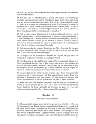 13. Mais ceux qui Me chercheront avec leur raison orgueilleuse ne Me trouveront
jamais éternellement !
14. Car ceux qui Me cherchent par la raison sont pareils à un homme qui
achèterait une maison parce qu'il a entendu dire qu'un grand trésor était enfoui
sous ses murs. La maison devenue sienne, il se met à y creuser, tantôt ici, tantôt
là ; mais, ne se donnant pas suffisamment de peine, il ne creuse qu'en surface et
ne trouve pas le trésor, qui est profondément enterré. Il se dit alors : "Ah ah, je
sais ce que je vais faire : je vais creuser partout autour de la maison, et ainsi, je
découvrirai à coup sûr bien vite la trace du trésor enfoui !"
15. Et il se met à creuser à l'extérieur de la maison, et bien sûr ne trouve pas le
trésor, puisque celui-ci est caché au centre de la maison et dans ses profondeurs ;
et plus il s'éloigne de la maison, creusant de nouvelles fosses pour y chercher le
trésor, moins il trouve ce trésor qui est pourtant la cause de ce qu'il a acheté la
maison. Car celui qui cherche une chose là où elle n'est pas et ne pourra jamais
être, celui-là ne trouvera jamais ce qu'il cherche.
16. Qui veut prendre des poissons doit mettre son filet à l'eau ; car les poissons
ne nagent pas dans les airs. Qui veut chercher de l'or ne doit pas jeter ses filets
dans la mer, mais creuser dans la montagne.
17. On ne peut voir par les oreilles ni entendre par les yeux. Chaque sens a son
organisation propre et est destiné à une tâche particulière.
18. De même, seul le cœur de l'homme, parce qu'il a la plus grande affinité avec
Dieu, a vocation à chercher Dieu et à Le trouver, et à trouver alors en Dieu une
nouvelle vie indestructible. Mais qui cherche Dieu par un autre sens ne peut
davantage Le trouver qu'un homme qui se bande fortement les yeux ne peut dé-
couvrir ni voir le soleil, que ce soit par les oreilles, le nez ou les yeux.
19. Or, c'est l'amour qui est le vrai sens vital du cœur. Ainsi, celui qui éveille
vraiment en lui ce sens intérieur vital doit nécessairement trouver Dieu aussi
sûrement et évidemment que tout homme, s'il n'est totalement aveugle, doit
trouver instantanément le soleil et percevoir de ses yeux sa forme lumineuse.
20. Mais celui qui veut entendre une parole sage ne doit pas se boucher les
oreilles et vouloir entendre par les yeux ; car si l'œil voit la lumière et toutes les
formes éclairées, la forme spirituelle de la parole ne peut être vue, mais
seulement entendue par l'oreille. — Comprends-tu bien tout cela ? »


                                  Chapitre 111
                            De l'union avec le Seigneur

1. Hélène, qui s'était un peu remise de sa trop grande joie, dit enfin : « Oh oui, je
l'ai bien compris ; car Tes paroles ne sont que lumière, force et vie, et coulent de
Ta sainte bouche aussi clairement que la source la plus pure jaillissant d'une
prairie de haute montagne éclairée par le soleil du matin. Mais que puis-je faire
pour apaiser un peu mon cœur ? Seigneur, tue-moi si je suis sacrilège ; mais mon
amour pour Toi dépasse maintenant toutes les limites de ma vie ! Oh, laisse-moi
                                                                                  212
 