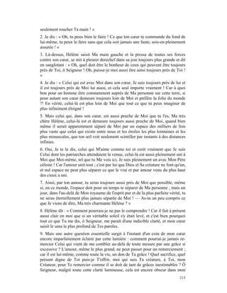 seulement toucher Ta main ! »
2. Je dis : « Oh, tu peux bien le faire ! Ce que ton cœur te commande du fond de
lui-même, tu peux le faire sans que cela soit jamais une faute, sois-en pleinement
assurée ! »
3. Là-dessus, Hélène saisit Ma main gauche et la pressa de toutes ses forces
contre son cœur, se mit à pleurer derechef dans sa joie toujours plus grande et dit
en sanglotant : « Oh, quel doit être le bonheur de ceux qui peuvent être toujours
près de Toi, ô Seigneur ! Oh, puisse-je moi aussi être ainsi toujours près de Toi !
»
4. Je dis : « Celui qui est avec Moi dans son cœur, Je suis toujours près de lui et
il est toujours près de Moi lui aussi, et cela seul importe vraiment ! Car à quoi
bon pour un homme être constamment auprès de Ma personne sur cette terre, si
pour autant son cœur demeure toujours loin de Moi et préfère la folie du monde
?! En vérité, celui-là est plus loin de Moi que tout ce que tu peux imaginer de
plus infiniment éloigné !
5. Mais celui qui, dans son cœur, est aussi proche de Moi que tu l'es, Ma très
chère Hélène, celui-là est et demeure toujours aussi proche de Moi, quand bien
même il serait apparemment séparé de Moi par un espace des milliers de fois
plus vaste que celui qui existe entre nous et les étoiles les plus lointaines et les
plus minuscules, que ton œil voit seulement scintiller par instants à des distances
infinies.
6. Oui, Je te le dis, celui qui M'aime comme toi et croit vraiment que Je suis
Celui dont les patriarches attendaient la venue, celui-là est aussi pleinement uni à
Moi que Moi-même, tel que tu Me vois ici, Je suis pleinement un avec Mon Père
céleste ! Car l'amour unit tout ; c'est par lui que Dieu et Sa créature ne font qu'un,
et nul espace ne peut plus séparer ce que le vrai et pur amour venu du plus haut
des cieux a uni.
7. Ainsi, par ton amour, tu seras toujours aussi près de Moi que possible, même
si, en ce monde, l'espace doit pour un temps te séparer de Ma personne ; mais un
jour, dans l'au-delà de Mon royaume de l'esprit pur et de la plus parfaite vérité, tu
ne seras éternellement plus jamais séparée de Moi ! — As-tu un peu compris ce
que Je viens de dire, Ma très charmante Hélène ? »
8. Hélène dit : « Comment pourrais-je ne pas le comprendre ! Car il fait à présent
aussi clair en moi que si un véritable soleil s'y était levé, et c'est bien pourquoi
tout ce que Tu me dis, ô Seigneur, me paraît d'une indicible clarté, et mon cœur
saisit le sens le plus profond de Tes paroles.
9. Mais une autre question essentielle surgit à l'instant d'un coin de mon cœur
encore imparfaitement éclairé par cette lumière : comment pourrai-je jamais re-
mercier Celui qui vient de me combler au-delà de toute mesure par une grâce si
excessive ? L'amour, même le plus grand, ne peut passer pour un remerciement ;
car il est lui-même, comme toute la vie, un don de Ta grâce ! Quel sacrifice, quel
présent digne de Toi puis-je T'offrir, moi qui suis Ta créature, à Toi, mon
Créateur, pour Te remercier comme il se doit de tant de grâces inestimables ? Ô
Seigneur, malgré toute cette clarté lumineuse, cela est encore obscur dans mon
                                                                                  213
 