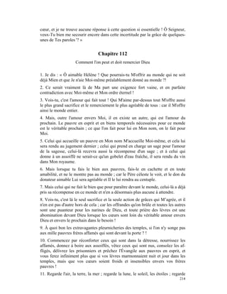 cœur, et je ne trouve aucune réponse à cette question si essentielle ! Ô Seigneur,
veux-Tu bien me secourir encore dans cette incertitude par la grâce de quelques-
unes de Tes paroles '? »


                                  Chapitre 112
                     Comment l'on peut et doit remercier Dieu

1. Je dis : « Ô aimable Hélène ! Que pourrais-tu M'offrir au monde qui ne soit
déjà Mien et que Je n'aie Moi-même préalablement donné au monde ?!
2. Ce serait vraiment là de Ma part une exigence fort vaine, et en parfaite
contradiction avec Moi-même et Mon ordre éternel !
3. Vois-tu, c'est l'amour qui fait tout ! Qui M'aime par-dessus tout M'offre aussi
le plus grand sacrifice et le remerciement le plus agréable de tous : car il M'offre
ainsi le monde entier.
4. Mais, outre l'amour envers Moi, il en existe un autre, qui est l'amour du
prochain. Le pauvre en esprit et en biens temporels nécessaires pour ce monde
est le véritable prochain ; ce que l'on fait pour lui en Mon nom, on le fait pour
Moi.
5. Celui qui accueille un pauvre en Mon nom M'accueille Moi-même, et cela lui
sera rendu au jugement dernier ; celui qui prend en charge un sage pour l'amour
de la sagesse, celui-là recevra aussi la récompense d'un sage ; et à celui qui
donne à un assoiffé ne serait-ce qu'un gobelet d'eau fraîche, il sera rendu du vin
dans Mon royaume.
6. Mais lorsque tu fais le bien aux pauvres, fais-le en cachette et en toute
amabilité, et ne le montre pas au monde ; car le Père céleste le voit, et le don du
donateur aimable Lui sera agréable et Il le lui rendra au centuple.
7. Mais celui qui ne fait le bien que pour paraître devant le monde, celui-là a déjà
pris sa récompense en ce monde et n'en a désormais plus aucune à attendre.
8. Vois-tu, c'est là le seul sacrifice et la seule action de grâces qui M’agrée, et il
n'en est pas d'autre hors de cela ; car les offrandes qu'on brûle et toutes les autres
sont une puanteur pour les narines de Dieu, et toute prière des lèvres est une
abomination devant Dieu lorsque les cœurs sont loin du véritable amour envers
Dieu et envers le prochain dans le besoin !
9. À quoi bon les extravagantes pleurnicheries des temples, si l'on n'y songe pas
aux mille pauvres frères affamés qui sont devant la porte ? !
10. Commencez par réconforter ceux qui sont dans la détresse, nourrissez les
affamés, donnez à boire aux assoiffés, vêtez ceux qui sont nus, consolez les af-
fligés, délivrez les prisonniers et prêchez l'Évangile aux pauvres en esprit, et
vous ferez infiniment plus que si vos lèvres marmonnaient nuit et jour dans les
temples, mais que vos cœurs soient froids et insensibles envers vos frères
pauvres !
11. Regarde l'air, la terre, la mer ; regarde la lune, le soleil, les étoiles ; regarde
                                                                                   214
 