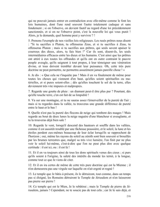 qui ne pouvait jamais entrer en contradiction avec elle-même comme le font les
lois humaines, dont l'une rend souvent l'autre totalement caduque et sans
fondement ; si on l'observe, on devient fautif au regard d'une loi précédemment
sanctionnée, et si on ne l'observe point, c'est la nouvelle loi qui vous punit !
Alors, je le demande, quel homme peut y survivre ? !
5. Prenons l'exemple de nos vieilles lois religieuses. Les rusés prêtres nous disent
: "Si tu sacrifies à Pluton, tu offenseras Zeus, et si tu sacrifies à Zeus, tu
offenseras Pluton ; mais si tu sacrifies aux prêtres, qui seuls savent apaiser le
courroux des dieux, alors, tu fais bien !" Car ils sont, disent-ils, les seuls
intermédiaires efficaces entre les dieux et les humains. C'est ainsi que les prêtres
ont attiré à eux toutes les offrandes et qu'ils ont en outre contraint le pauvre
peuple aveugle, qu'ils saignent à tout propos, à leur témoigner une vénération
divine, et tous doivent trembler devant leur puissance. Oh, cette très pure
doctrine ne peut permettre, ne permettra assurément jamais pareille chose ! »
6. Je dis : « Que cela ne t'inquiète pas ! Mais il en va finalement de même pour
toutes les choses qui viennent d'en haut, qu'elles soient spirituelles ou ma-
térielles, et si pures soient-elles ; dès qu'elles touchent le sol de la terre, elles
deviennent très vite impures et malpropres.
7. Regarde une goutte de pluie : un diamant peut-il être plus pur ? Pourtant, dès
qu'elle touche terre, c'en est fait de sa limpidité !
8. Va sur une montagne, et tu ne sauras assez t'émerveiller de la pureté de l'air ;
mais si tu regardes dans la vallée, tu trouveras une grande différence de pureté
entre le haut et le bas !
9. Quelle n'est pas la pureté des flocons de neige qui tombent des nuages ! Mais
regarde au bout de deux lunes la neige naguère d'une blancheur si aveuglante, et
tu la trouveras déjà bien sale !
10. Regarde le vent, lorsqu'il descend des hauteurs et souffle dans les vallées,
comme il est aussitôt troublé par une fâcheuse poussière, et le soleil, la lune et les
étoiles perdent eux-mêmes beaucoup de leur éclat lorsqu'ils se rapprochent de
l'horizon ; oui, même les rayons du soleil au zénith sont bien souvent si brouillés
par les brumes terrestres que, malgré sa très vive lumière, l'on finit par ne plus
voir le soleil lui-même, c'est-à-dire que l'on ne peut plus dire avec quelque
certitude : il est ici, ou : il est là !
11. Et il en va toujours ainsi de tous les dons spirituels venus des cieux ; si purs
qu'ils soient à l'origine, la saleté des intérêts du monde les ternit, à la longue,
comme tout ce que Je viens de citer.
12. Et il en ira certes de même de cette très pure doctrine qui est la Mienne ; il
n'en demeurera pas une virgule sur laquelle on n'ait ergoté et rogné !
13. Le temple que Je bâtis à présent, ils le détruiront, tout comme, dans un temps
pas si éloigné, les Romains détruiront le Temple de Jérusalem et n'en laisseront
pas pierre sur pierre !
14. Ce temple qui est le Mien, Je le rebâtirai ; mais le Temple de pierre de Jé-
rusalem, jamais ! Cependant, ne te soucie pas de tout cela ; car Je le sais déjà, et
                                                                                  216
 