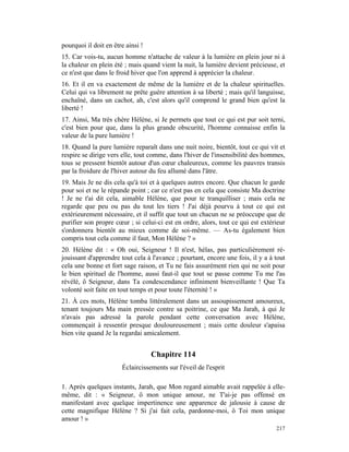 pourquoi il doit en être ainsi !
15. Car vois-tu, aucun homme n'attache de valeur à la lumière en plein jour ni à
la chaleur en plein été ; mais quand vient la nuit, la lumière devient précieuse, et
ce n'est que dans le froid hiver que l'on apprend à apprécier la chaleur.
16. Et il en va exactement de même de la lumière et de la chaleur spirituelles.
Celui qui va librement ne prête guère attention à sa liberté ; mais qu'il languisse,
enchaîné, dans un cachot, ah, c'est alors qu'il comprend le grand bien qu'est la
liberté !
17. Ainsi, Ma très chère Hélène, si Je permets que tout ce qui est pur soit terni,
c'est bien pour que, dans la plus grande obscurité, l'homme connaisse enfin la
valeur de la pure lumière !
18. Quand la pure lumière reparaît dans une nuit noire, bientôt, tout ce qui vit et
respire se dirige vers elle, tout comme, dans l'hiver de l'insensibilité des hommes,
tous se pressent bientôt autour d'un cœur chaleureux, comme les pauvres transis
par la froidure de l'hiver autour du feu allumé dans l'âtre.
19. Mais Je ne dis cela qu'à toi et à quelques autres encore. Que chacun le garde
pour soi et ne le répande point ; car ce n'est pas en cela que consiste Ma doctrine
! Je ne t'ai dit cela, aimable Hélène, que pour te tranquilliser ; mais cela ne
regarde que peu ou pas du tout les tiers ! J'ai déjà pourvu à tout ce qui est
extérieurement nécessaire, et il suffit que tout un chacun ne se préoccupe que de
purifier son propre cœur ; si celui-ci est en ordre, alors, tout ce qui est extérieur
s'ordonnera bientôt au mieux comme de soi-même. — As-tu également bien
compris tout cela comme il faut, Mon Hélène ? »
20. Hélène dit : « Oh oui, Seigneur ! Il n'est, hélas, pas particulièrement ré-
jouissant d'apprendre tout cela à l'avance ; pourtant, encore une fois, il y a à tout
cela une bonne et fort sage raison, et Tu ne fais assurément rien qui ne soit pour
le bien spirituel de l'homme, aussi faut-il que tout se passe comme Tu me l'as
révélé, ô Seigneur, dans Ta condescendance infiniment bienveillante ! Que Ta
volonté soit faite en tout temps et pour toute l'éternité ! »
21. À ces mots, Hélène tomba littéralement dans un assoupissement amoureux,
tenant toujours Ma main pressée contre sa poitrine, ce que Ma Jarah, à qui Je
n'avais pas adressé la parole pendant cette conversation avec Hélène,
commençait à ressentir presque douloureusement ; mais cette douleur s'apaisa
bien vite quand Je la regardai amicalement.


                                   Chapitre 114
                       Éclaircissements sur l'éveil de l'esprit

1. Après quelques instants, Jarah, que Mon regard aimable avait rappelée à elle-
même, dit : « Seigneur, ô mon unique amour, ne T'ai-je pas offensé en
manifestant avec quelque impertinence une apparence de jalousie à cause de
cette magnifique Hélène ? Si j'ai fait cela, pardonne-moi, ô Toi mon unique
amour ! »
                                                                                 217
 