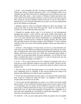 2. Je dis : « Sois tranquille, Ma fille ! Si même un méchant homme ne peut être
offensé par l'amour, comment pourrais-Je l'être ! Si tu M'aimais moins, tu ne
craindrais pas que Mon amour pour toi faiblisse parce que J'embrasse aussi cette
Hélène dans Mon amour ; mais comme tu M'aimes vraiment par-dessus tout,
cette crainte t'a traversée quelques instants, et cela n'est arrivé que parce que ton
âme a perdu de vue pour quelques instants Celui que Je suis en vérité. Mais à
présent que tu vois à nouveau clairement cela et que tu te souviens parfaitement
qui Je suis, Hélène ne te gêne plus.
3. Regarde comme le soleil au firmament illumine les fleurs des champs ! Ne
serait-ce pas folie de la part d'une fleur que d'en vouloir au soleil parce qu'il
accorde à sa voisine autant de lumière qu'à elle ?
4. Regarde les grandes étoiles, dont il t'a été permis de voir physiquement
quelques-unes de près : toutes celles-là, ainsi qu'un nombre infini d'autres que
nul œil humain charnel ne pourra jamais voir, sont faites et vivent de Mon amour
! Et si J'ai assez d'amour pour nourrir éternellement ces innombrables grands
pensionnaires, comment peux-tu craindre de quelque manière, Ma chère petite
fille, que Mon amour te soit jamais compté à cause d'Hélène ?! Vois-tu à présent
combien il était vain d'avoir craint pendant quelques instants que Mon amour te
manquât ? »
5. Jarah dit : « Oui, Seigneur, Toi mon amour, Toi ma vie, je serai désormais une
vraie amie de la chère Hélène et m'efforcerai d'acquérir tant et plus de ses vertus.
Ah, si seulement mes sœurs aînées étaient dans les mêmes dispositions que cette
Hélène, quelle joie serait-ce pour moi ! Mais elles ne pensent qu'au monde, et
avec elles, on ne peut guère parler de choses spirituelles ; oh, les filles du vieux
Marc s'y prêtent bien mieux ! Si seulement il y avait un moyen pour que mes
sœurs se tournent davantage vers l'esprit ! »
6. Je dis : « Ne te soucie donc pas de cela ! Quand tu retourneras chez toi, tu
trouveras tes sœurs déjà plus réceptives aux choses de l'esprit ! De plus, ton Ra-
phaël restera à tes côtés, et avec lui, tu sauras bien mettre tes frères et sœurs sur
la bonne voie.
7. Du reste, chez les êtres davantage tournés vers le monde, cela ne se fait pas
aussi rapidement qu'on se l'imagine. Il faut souvent beaucoup de temps et de
patience pour débarrasser une âme de toutes ses impuretés.
8. Et tant que cette purification n'est pas totale, on ne peut pas faire grand-chose
pour ce qui est vraiment de l'ordre de l'esprit ; car employer à cela la raison
revient à bâtir une maison sur du sable.
9. C'est le cœur qui doit appréhender ces choses ; et si celui-ci est encore rempli
par la matière, ce qui est purement spirituel ne peut rien y trouver à quoi se tenir
! C'est pourquoi, avec tes soeurs, tu dois d'abord et avant tout veiller à ce que
leurs cœurs se libèrent pleinement de tout ce qui est matériel, et tu auras alors la
tâche facile avec ces sœurs pour lesquelles tu t'inquiètes tant ; cependant, Je te
loue pour cette inquiétude et te dis qu'elle ne durera plus longtemps ! — As-tu
bien saisi cela clairement, Ma très chère Jarah ? »
10. Jarah dit : « Oh, oui, pour autant qu'une fillette de quatorze ans soit capable
                                                                                 218
 