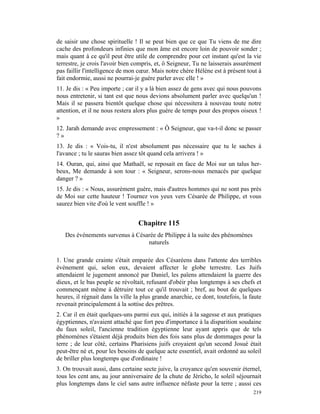 de saisir une chose spirituelle ! Il se peut bien que ce que Tu viens de me dire
cache des profondeurs infinies que mon âme est encore loin de pouvoir sonder ;
mais quant à ce qu'il peut être utile de comprendre pour cet instant qu'est la vie
terrestre, je crois l'avoir bien compris, et, ô Seigneur, Tu ne laisserais assurément
pas faillir l'intelligence de mon cœur. Mais notre chère Hélène est à présent tout à
fait endormie, aussi ne pourrai-je guère parler avec elle ! »
11. Je dis : « Peu importe ; car il y a là bien assez de gens avec qui nous pouvons
nous entretenir, si tant est que nous devions absolument parler avec quelqu'un !
Mais il se passera bientôt quelque chose qui nécessitera à nouveau toute notre
attention, et il ne nous restera alors plus guère de temps pour des propos oiseux !
»
12. Jarah demande avec empressement : « Ô Seigneur, que va-t-il donc se passer
?»
13. Je dis : « Vois-tu, il n'est absolument pas nécessaire que tu le saches à
l'avance ; tu le sauras bien assez tôt quand cela arrivera ! »
14. Ouran, qui, ainsi que Mathaël, se reposait en face de Moi sur un talus her-
beux, Me demande à son tour : « Seigneur, serons-nous menacés par quelque
danger ? »
15. Je dis : « Nous, assurément guère, mais d'autres hommes qui ne sont pas près
de Moi sur cette hauteur ! Tournez vos yeux vers Césarée de Philippe, et vous
saurez bien vite d'où le vent souffle ! »


                                  Chapitre 115
   Des événements survenus à Césarée de Philippe à la suite des phénomènes
                                 naturels

1. Une grande crainte s'était emparée des Césaréens dans l'attente des terribles
événement qui, selon eux, devaient affecter le globe terrestre. Les Juifs
attendaient le jugement annoncé par Daniel, les païens attendaient la guerre des
dieux, et le bas peuple se révoltait, refusant d'obéir plus longtemps à ses chefs et
commençant même à détruire tout ce qu'il trouvait ; bref, au bout de quelques
heures, il régnait dans la ville la plus grande anarchie, ce dont, toutefois, la faute
revenait principalement à la sottise des prêtres.
2. Car il en était quelques-uns parmi eux qui, initiés à la sagesse et aux pratiques
égyptiennes, n'avaient attaché que fort peu d'importance à la disparition soudaine
du faux soleil, l'ancienne tradition égyptienne leur ayant appris que de tels
phénomènes s'étaient déjà produits bien des fois sans plus de dommages pour la
terre ; de leur côté, certains Pharisiens juifs croyaient qu'un second Josué était
peut-être né et, pour les besoins de quelque acte essentiel, avait ordonné au soleil
de briller plus longtemps que d'ordinaire !
3. On trouvait aussi, dans certaine secte juive, la croyance qu'en souvenir éternel,
tous les cent ans, au jour anniversaire de la chute de Jéricho, le soleil séjournait
plus longtemps dans le ciel sans autre influence néfaste pour la terre ; aussi ces
                                                                                  219
 