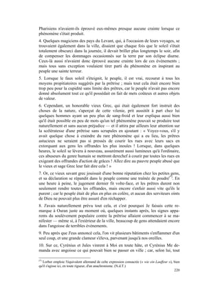 Pharisiens n'avaient-ils éprouvé eux-mêmes presque aucune crainte lorsque ce
phénomène s'était produit.
4. Quelques magiciens des pays du Levant, qui, à l'occasion de leurs voyages, se
trouvaient également dans la ville, disaient que chaque fois que le soleil s'était
totalement obscurci dans la journée, il devait briller plus longtemps le soir, afin
de compenser les dommages occasionnés sur la terre par son éclipse diurne.
Ceux-là aussi n'avaient donc éprouvé aucune crainte lors de ces événements ;
mais tous sans exception voulaient tirer parti du phénomène en inspirant au
peuple une sainte terreur.
5. Lorsque le faux soleil s'éteignit, le peuple, il est vrai, recourut à tous les
moyens propitiatoires suggérés par la prêtrise ; mais tout cela était encore bien
trop peu pour la cupidité sans limite des prêtres, car le peuple n'avait pas encore
donné absolument tout ce qu'il possédait en fait de mets coûteux et autres objets
de valeur.
6. Cependant, un honorable vieux Grec, qui était également fort instruit des
choses de la nature, s'aperçut de cette vilenie, prit aussitôt à part chez lui
quelques hommes ayant un peu plus de sang-froid et leur expliqua aussi bien
qu'il était possible en peu de mots qu'un tel phénomène pouvait se produire tout
naturellement et sans aucun préjudice — et il attira par ailleurs leur attention sur
la scélératesse d'une prêtrise sans scrupules en ajoutant : « Voyez-vous, s'il y
avait quelque chose à craindre du rare phénomène qui a eu lieu, les prêtres
astucieux ne seraient pas si pressés de courir les rues avec leurs sacs en
extorquant aux gens les offrandes les plus inouïes ! Lorsque, dans quelques
heures, le soleil se lèvera à nouveau, assurément aussi lumineux qu'à l'ordinaire,
ces abuseurs du genre humain se mettront derechef à courir par toutes les rues en
exigeant des offrandes d'action de grâces ! Allez dire au pauvre peuple abusé que
le vieux et sage Grec leur fait dire cela ! »
7. Or, ce vieux savant grec jouissait d'une bonne réputation chez les petites gens,
et sa déclaration se répandit dans le peuple comme une traînée de poudre(*). En
une heure à peine, le jugement dernier fit volte-face, et les prêtres durent non
seulement rendre toutes les offrandes, mais encore s'enfuir aussi vite qu'ils le
purent ; car le peuple était de plus en plus en colère, et aucun des serviteurs oints
de Dieu ne pouvait plus être assuré d'en réchapper.
8. J'avais naturellement prévu tout cela, et c'est pourquoi Je faisais cette re-
marque à Ouran juste au moment où, quelques instants après, les signes appa-
rents du soulèvement populaire contre la prêtrise allaient commencer à se ma-
nifester — même si, à l'extérieur de la ville, beaucoup de gens attendaient encore
dans l'angoisse de terribles événements.
9. Peu après que J'eus annoncé cela, l'on vit plusieurs bâtiments s'enflammer d'un
seul coup, et une grande clameur s'éleva, parvenant jusqu'à nos oreilles.
10. Sur ce, Cyrénius et Jules vinrent à Moi en toute hâte, et Cyrénius Me de-
manda avec angoisse ce qui pouvait bien se passer en ville ; car, selon lui, tout

(*)
   Lorber emploie l'équivalent allemand de celte expression consacrée (« wie ein Lauffeur »), bien
qu'il s'agisse ici, en toute rigueur, d'un anachronisme. (N.d.T.)
                                                                                              220
 