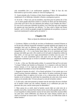 cela ressemblait fort à un soulèvement populaire ! Mais Je leur dis très
brièvement ce qu'il en était, comme Je viens de l'expliquer ici.
11. Ayant entendu cela, Cyrénius et Jules furent tranquillisés et Me demandèrent
simplement s'il ne fallait pas s'attendre à d'autres conséquences graves.
12. Et Je dis : « Pour vous, pas les moindres, mais bien pour les prêtres de ce lieu
; car le menu peuple désormais éclairé se concilie les dieux par des holocaustes,
c'est-à-dire qu'il met le feu aux demeures des prêtres et aux temples des dieux !
Et vous n'avez certes pas à plaindre les prêtres, car il faut bien que cette engeance
de serpents par trop mauvaise soit détruite ! Le faux soleil a donné une bonne
lumière ; car il a révélé au peuple aveugle les turpitudes de ses prêtres, et ceux-ci
reçoivent maintenant le salaire qu'ils ont mérité ! »


                                   Chapitre 116
                      Marc se réjouit du châtiment des prêtres

1. Là-dessus, Hélène se réveilla de son doux et bienheureux sommeil d'amour et
ne fut pas peu effrayée lorsqu'elle remarqua la grande agitation qui régnait sur la
montagne ainsi que les flammes qui ravageaient la ville. Mais Jarah lui prit
aussitôt la main et lui expliqua en détail ce qu'il en était, sur quoi Hélène, bientôt
tranquillisée, dit : « Il y a une bonne heure déjà, j'ai eu le sentiment qu'il était
presque inévitable que cette ville connût un tel sort après la disparition subite du
faux soleil ; et voici que mon vague pressentiment se réalise sous nos yeux ! Ô
Seigneur, Tu avais assurément prévu cela aussi avec le faux soleil, et c'est
maintenant seulement que se révèle la véritable raison pour laquelle Tu l'as fait
briller ! »
2. Je dis : « Oui, oui, Ma chère petite enfant, il se pourrait bien qu'il en soit ainsi
! Lorsque J'allume une lumière au firmament, il y a toujours à cela une foule de
bonnes raisons, et il ne s'agit pas seulement d'éclairer, ce qui, en vérité, n'est
qu'un objectif secondaire et tout à fait subalterne.
3. Regarde la lumière du soleil : s'il ne faisait qu'éclairer, il est certain que ce ne
serait là qu'une fonction subalterne : mais observe la nature extérieure de toutes
les créatures libres et captives de la terre, et tu y découvriras des effets de la
lumière et de la chaleur du soleil dont les naturalistes de cette terre n'ont encore
jamais eu la moindre idée ! Et tout cela par la vertu de la lumière solaire !
4. À elle seule, celte terre pourrait te montrer tant de merveilles diverses résultant
de la lumière solaire que des milliers d'années ne te suffiraient pas pour les
parcourir des yeux, encore moins pour les dénombrer !
5. Mais autour de ce soleil, dont la lumière suscite déjà sur cette terre de si
grandes merveilles, tournent bien d'autres terres encore plus grandes que celle-ci,
et sur lesquelles la même lumière suscite de tout autres merveilles inconcevables
sur cette terre, toutes différentes sur chacun des corps célestes éclairés par ce
soleil et n'existant sur aucun autre ! Et tout cela, vois-tu, est l'effet d'une seule et
même lumière !
                                                                                    221
 