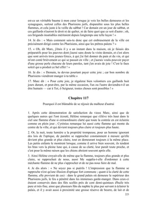 est-ce un véritable baume à mon cœur lorsque je vois les belles demeures et les
synagogues, surtout celles des Pharisiens juifs, disparaître sous les plus belles
flammes, et cela juste à la veille du sabbat ! Car demain est un jour de sabbat, et
ces gaillards n'auront le droit ni de quêter, ni de faire quoi que ce soit d'autre ; oh,
ces brigands insatiables méritaient depuis longtemps une telle leçon ! »
14. Je dis : « Mais comment sais-tu donc que cet embrasement de la ville est
précisément dirigé contre les Pharisiens, ainsi que les prêtres païens ? »
15. « Oh, dit Marc, j'étais il y a un instant dans la maison, où je faisais des
préparatifs pour les pauvres dont j'aurai sans doute la visite demain, et c'est alors
que sont arrivés trois jeunes Grecs, à qui j'ai fait donner du pain et du vin, et qui
m'ont conté brièvement ce qui se passait en ville ; et j'aurais voulu pouvoir payer
d'une grosse perle chacune de leurs paroles, tant j'en avais de joie ! C'est le faux
soleil qui a produit ce bel effet ! »
16. Je dis : « Demain, tu devras pourtant payer cette joie ; car bon nombre de
Pharisiens viendront manger à ta table.»
17. Marc dit : « Pour cette joie, je régalerai bien volontiers ces gaillards huit
jours durant, et peut-être, par la même occasion, l'un ou l'autre deviendra-t-il un
être humain — car à Toi, ô Seigneur, toutes choses sont possibles ! »


                                   Chapitre 117
             Pourquoi il est blâmable de se réjouir du malheur d'autrui

1. Après cette démonstration de satisfaction du vieux Marc, ainsi que de
quelques autres qui l'ont écouté, Hélène remarque que s'élève très haut dans le
ciel une flamme d'une si extraordinaire clarté que toute la contrée en est éclairée
comme en plein jour ; Cyrénius remarque lui aussi cette flamme qui monte du
centre de la ville, et qui devient toujours plus claire et toujours plus haute.
2. Or, la nuit, toute lumière a la propriété trompeuse, pour un homme ignorant
des lois de l'optique, de paraître se rapprocher constamment à mesure qu'elle
devient plus grande et plus claire, tout en demeurant toujours à la même place.
Les petits enfants le montrent lorsque, comme il arrive bien souvent, ils tendent
les bras vers la pleine lune qui, à cause de sa clarté, leur paraît toute proche, et
c'est pour la même raison que les chiens aboient souvent après elle.
3. Ainsi Hélène croyait-elle de même que la flamme, toujours plus grande et plus
claire, se rapprochait de nous, aussi Me supplia-t-elle d'ordonner à cette
méchante flamme de ne plus s'approcher et de ne pas nous faire de mal.
4. Je dis alors : « Ne soyez pas si puérils ! L'impression que la flamme se
rapproche n'est qu'une illusion d'optique fort commune ; quant à la clarté de cette
flamme, elle provient de ceci : dans le grand palais où demeure le supérieur des
Pharisiens juifs, le feu a pénétré dans les immenses garde-manger. Dans ceux-ci
étaient conservés dans des fûts scellés près de cent demi-quintaux d'huile très
pure et très fine, ainsi que plusieurs fûts du naphte le plus pur servant à éclairer le
palais, et il y avait aussi à proximité une grosse réserve de beurre, de lait et de
                                                                                    223
 