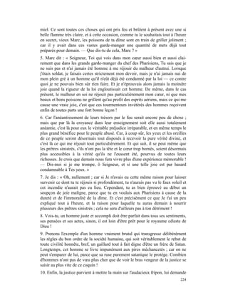miel. Ce sont toutes ces choses qui ont pris feu et brûlent à présent avec une si
belle flamme très claire, et à cette occasion, comme tu le souhaitais tout à l'heure
en secret, vieux Marc, les poissons de ta dîme sont en train de griller joliment ;
car il y avait dans ces vastes garde-manger une quantité de mets déjà tout
préparés pour demain. — Que dis-tu de cela, Marc ? »
5. Marc dit : « Seigneur, Toi qui vois dans mon cœur aussi bien et aussi clai-
rement que dans les grands garde-manger du chef des Pharisiens, Tu sais que je
ne suis pas et n'ai jamais été homme à me réjouir du malheur d'autrui. Lorsque
j'étais soldat, je faisais certes strictement mon devoir, mais je n'ai jamais nui de
mon plein gré à un homme qu'il n'eût déjà été condamné par la loi — ce contre
quoi je ne pouvais bien sûr rien faire. Et je n'éprouvais alors jamais la moindre
joie quand la rigueur de la loi engloutissait cet homme. De même, dans le cas
présent, le malheur en soi ne réjouit pas particulièrement mon cœur, ni que mes
beaux et bons poissons ne grillent qu'au profit des esprits aériens, mais ce qui me
cause une vraie joie, c'est que ces tourmenteurs invétérés des hommes reçoivent
enfin de toutes parts une fort bonne leçon !
6. Car l'anéantissement de leurs trésors par le feu serait encore peu de chose ;
mais que par là la croyance dans leur enseignement soit elle aussi totalement
anéantie, c'est là pour eux le véritable préjudice irréparable, et en même temps le
plus grand bénéfice pour le peuple abusé. Car, à coup sûr, les yeux et les oreilles
de ce peuple seront désormais tout disposés à recevoir la pure vérité divine, et
c'est là ce qui me réjouit tout particulièrement. Et qui sait, il se peut même que
les prêtres sinistrés, s'ils n'ont pas la tête et le cœur trop bornés, soient désormais
plus accessibles à la vérité qu'ils ne l'eussent été, pourvus de toutes leurs
richesses. Je crois que demain nous fera vivre plus d'une expérience mémorable !
— Dis-moi si je me trompe, ô Seigneur, et si une telle joie est par hasard
condamnable à Tes yeux. »
7. Je dis : « Oh, nullement ; car si Je n'avais eu cette même raison pour laisser
survenir ce dont tu te réjouis si profondément, tu n'aurais pas vu le faux soleil et
cet incendie n'aurait pas eu lieu. Cependant, tu as bien éprouvé au début un
soupçon de joie maligne, parce que tu en voulais aux Pharisiens à cause de la
dureté et de l'immoralité de la dîme. Et c'est précisément ce que Je t'ai un peu
expliqué tout à l'heure, et la raison pour laquelle tu auras demain à nourrir
plusieurs des prêtres sinistrés ; cela ne sera d'ailleurs pas à ton détriment !
8. Vois-tu, un homme juste et accompli doit être parfait dans tous ses sentiments,
ses pensées et ses actes, sinon, il est loin d'être prêt pour le royaume céleste de
Dieu !
9. Prenons l'exemple d'un homme vraiment brutal qui transgresse délibérément
les règles du bon ordre de la société humaine, qui soit véritablement le rebut de
toute civilité honnête, bref, un gaillard tout à fait digne d'être un frère de Satan.
Longtemps, cet homme se livre impunément aux pires méchancetés ; car on ne
peut s'emparer de lui, parce que sa ruse purement satanique le protège. Combien
d'hommes n'ont pas de vœu plus cher que de voir le bras vengeur de la justice se
saisir au plus vite de ce coquin !
10. Enfin, la justice parvient à mettre la main sur l'audacieux fripon, lui demande
                                                                                   224
 
