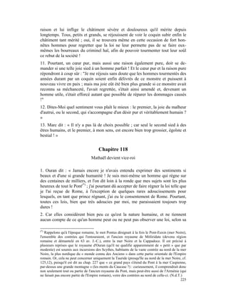 raison et lui inflige le châtiment sévère et douloureux qu'il mérite depuis
longtemps. Tous, petits et grands, se réjouissent de voir le coquin subir enfin le
châtiment tant mérité ; oui, il se trouvera même en cette occasion de fort hon-
nêtes hommes pour regretter que la loi ne leur permette pas de se faire eux-
mêmes les bourreaux du criminel haï, afin de pouvoir tourmenter tout leur soûl
ce rebut de la société !
11. Pourtant, un cœur pur, mais aussi une raison également pure, doit se de-
mander si une telle joie sied à un homme parfait ! Et le cœur pur et la raison pure
répondront à coup sûr : "Je me réjouis sans doute que les hommes tourmentés des
années durant par un coquin soient enfin délivrés de ce monstre et puissent à
nouveau vivre en paix ; mais ma joie eût été bien plus grande si ce monstre avait
reconnu sa méchanceté, l'avait regrettée, s'était ainsi amendé et, devenant un
homme utile, s'était efforcé autant que possible de réparer les dommages causés
!"
12. Dites-Moi quel sentiment vous plaît le mieux : le premier, la joie du malheur
d'autrui, ou le second, qui s'accompagne d'un désir pur et véritablement humain ?
»
13. Marc dit : « Il n'y a pas là de choix possible ; car seul le second sied à des
êtres humains, et le premier, à mon sens, est encore bien trop grossier, égoïste et
bestial ! »


                                       Chapitre 118
                                  Mathaël devient vice-roi

1. Ouran dit : « Jamais encore je n'avais entendu exprimer des sentiments si
beaux et d'une si grande humanité ! Je suis moi-même un homme qui règne sur
des centaines de milliers, et l'on dit loin à la ronde que mes sujets sont les plus
heureux de tout le Pont(*) ; j'ai pourtant dû accepter de faire régner la loi telle que
je l'ai reçue de Rome, à l'exception de quelques rares adoucissements pour
lesquels, en tant que prince régnant, j'ai eu le consentement de Rome. Pourtant,
toutes ces lois, bien que très adoucies par moi, me paraissaient toujours trop
dures !
2. Car elles considèrent bien peu ce qu'est la nature humaine, et ne tiennent
aucun compte de ce qu'un homme peut ou ne peut pas observer une loi, selon sa

(*)
   Rappelons qu'à l'époque romaine, le mot Pontus désignait à la fois le Pont-Euxin (mer Noire),
l'ensemble des contrées qui l'entouraient, et l'ancien royaume de Mitliridate (devenu région
romaine et démantelé en 63 av. J.-C.), entre la mer Noire et la Cappadoce. Il est précisé à
plusieurs reprises que le royaume d'Ouran (qu'il ne qualifie apparemment de « petit » que par
modestie) est soumis aux incursions des Scythes, habitants de la vaste contrée au nord de la mer
Noire, la plus nordique du « monde connu des Anciens » dans cette partie orientale de l'Empire
romain. Or, cela ne peut concerner uniquement la Tauride (presqu'île au nord de la mer Noire, cf.
125,12), puisqu'il est dit au chap. 227 que « ce grand pays s'étend du Pont à la mer Caspienne,
par-dessus une grande montagne » (les monts du Caucase ?) : curieusement, il comprendrait donc
non seulement tout ou partie de l'ancien royaume du Pont, mais peut-être aussi de l'Arménie (qui
ne faisait pas encore partie de l'Empire romain), voire des contrées au nord de celle-ci. (N.d.T.)
                                                                                                 225
 