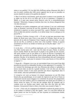 nature et ses qualités ! Si c'est déjà folie d'affirmer qu'une chaussure doit aller à
tous les pieds, combien plus folle encore apparaît une loi qui ne considère en
aucune manière la nature et les qualités de chacun !
3. Mais il est facile à tout homme, quels que soient sa nature et son caractère, de
se régler sur les lois de la vie telles que Tu les as exprimées, ô Seigneur et
Maître, et il peut sans aucune peine observer cette loi si extraordinairement
humaine ! Désormais, lorsque je rentrerai chez moi, les choses changeront bien
vite dans mon pays !
4. Mathaël et ses quatre compagnons, qui sont à présent, il est vrai, entièrement
vêtus en Romains, recevront de moi des vêtements de dignitaires grecs, et ils
m'aideront à organiser au mieux mon petit État ; quant à Mathaël, je le nomme
d'ores et déjà mon premier conseiller, et en même temps vice-roi, puisque je n'ai
pas de fils. »
5. Là-dessus, Cyrénius s'avance et dit : « Et moi, en tant que gouverneur man-
dataire de Rome pour toute l'Asie et une partie de l'Afrique, muni de tous les
pouvoirs de la main de l'empereur César Auguste, qui était mon frère, et à pré-
sent de son fils, je confirme ce choix tout à fait excellent ! Ouran, tu n'aurais
assurément pu trouver au monde un homme qui en fût plus digne ! DIXI(*) ! —
CYRENIUS. »

6. Je dis alors : « Et Je le confirme également, car il y a longtemps déjà qu'il a
reçu Mon onction pour cela ; mais une fois dans ton pays, Ouran, tu pourras
encore l'oindre d'huile de nard devant le peuple et les grands de ton royaume,
afin qu'ils sachent à qui ils ont affaire et ce qu'ils lui doivent. Il protégera ton
royaume des incursions des Scythtes mieux qu'une grande armée des meilleurs
guerriers. De plus, Je lui donnerai une force extraordinaire dès qu'il commencera
à exercer sa charge ; mais pour le moment, il n'en a pas besoin, et il lui suffit de
sa sagesse ! »
7. Ouran dit : « Seigneur, en ce cas, ne conviendrait-il pas et ne serait-il pas déjà
possible de convertir les redoutables Scythes en leur apprenant à Te connaître ? Il
est vraiment fort dommage que cette race d'hommes par ailleurs si splendide se
trouve encore dans un état de si grande inculture. L'on voit chez eux des êtres
d'une tournure comme il n'en existe peut-être pas d'aussi magnifiques dans le
vaste monde ; mais leur spiritualité est inexistante.
8. Lorsqu'on voit venir un homme à la stature majestueuse ou une fille d'une
beauté plus que paradisiaque, on est surpris de s'apercevoir que l'un et l'autre ne
connaissent souvent aucun langage et se contentent de pousser des grognements
pareils à ceux des cochons, qu'ils ne comprennent sans doute pas eux-mêmes, et
encore moins les autres. Ce n'est pas par quelque désir de conquête que je
voudrais avoir ces Scythes pour sujets, mais bien afin d'en faire des êtres
humains. Cela pourrait-il donc se faire, c'est-à-dire sans recourir à l'épée ? »
9. Je dis : « Pour cela, les compagnons de Mathaël te rendront de grands services,
et ton souhait se réalisera à bien des égards ; mais il te sera bien difficile de
régner jamais sur tous les Scythes, car leur royaume est extrêmement étendu.

(*)
      « J'ai parlé ! »
                                                                                 226
 
