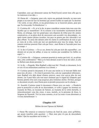 Cependant, ceux qui demeurent autour du Pont[-Euxin] seront tiens afin que tu
les instruises à ton idée. »
10. Ouran dit : « Seigneur, pour cela, reçois ma gratitude éternelle, en mon nom
propre et au nom de tous les hommes qui seront éveillés en esprit par Ta doctrine
! En vérité, ni mes efforts, ni ma persévérance ne se lasseront jamais, pour peu
que Tu m'accordes Ta bénédiction ! »
11. Cyrénius dit : « Et, je te le dis, tu peux considérer comme tiens tous ceux des
Scythes qui se soumettront ! Si tu consens à les reconnaître secrètement devant
Rome, en échange, tout ton grand pays sera dispensé du tribut pour dix années
consécutives, et un plein droit de succession sera accordé à tes descendants ; et,
après trente années pleines écoulées, ton pays ne pourra pas être rétrocédé à un
plus offrant. Tu auras dès demain entre les mains la confirmation de tout ce que
je viens de te dire, écrite par moi sur parchemin pour tous les temps. Seul un
ennemi extérieur pourrait t'ôter cela par force ; mais Rome te l'accorde pour tous
les temps. »
12. Je dis à Cyrénius : « En ce cas, donne-lui cela par écrit dès aujourd'hui ; car
demain est un jour de sabbat, et nous ne voulons pas scandaliser les faibles en
esprit ! »
13. Cyrénius dit : « Seigneur, comment pourrais-je mettre par écrit, ici, en pleine
nuit, cette confirmation ? Mais je le ferai demain avant le lever du soleil, et cela
ne fâchera sans doute personne ! »
14. Je dis : « Regarde, Mon Raphaël a déjà tout fait ! Prends ce document, lis-le
et vois s'il est entièrement conforme à ta volonté. »
15. Cyrénius prend le document, le lit sous une torche et, le trouvant fidèle mot
pour mot, dit alors : « Si c'était la première fois, cela me surprendrait infiniment ;
mais Raphaël m'a déjà donné d'autres preuves, aussi n'en suis-je plus du tout
étonné, car il peut faire cela tout aussi aisément que le regard de n'importe quel
homme pénètre d'un seul coup jusqu'aux plus lointaines étoiles. Eh bien, puisque
ce document est prêt, mon Ouran peut en prendre possession sur-le-champ. »
16. Aussitôt, Cyrénius remet le document à Ouran avec ces mots : « Prends-le
pour ta protection et celle de tes descendants, et veille à gagner les hommes au
royaume de Dieu, au royaume de l'amour, au royaume de la vérité éternelle, si
miraculeusement venu des cieux, à nous, mortels, en la personne de Jésus, le
Seigneur de Nazareth ! En Lui nous sommes, et en Lui nous vivons désormais et
vivrons éternellement ! »


                                  Chapitre 119
                        Hélène devient l'épouse de Mathaël

1. Ouran Me remercie et remercie Cyrénius du fond du cœur, ainsi qu'Hélène,
qui ajoute toutefois cette question : « Mais mon père n'a pas de descendants
mâles ! Qui lui succédera sur le trône ? »

                                                                                  227
 