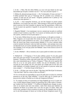 2. Je dis : « Mais, Ma très chère Hélène, ne vous ai-Je pas donné un très sage
descendant que ton père a nommé vice-roi ? ! Ne vous convient-il point ? »
3. Hélène dit, pleurant presque de joie : « Ah, Tu demandes s'il nous convient ? !
Il fallait pourtant bien que je T’interroge afin de connaître avec certitude Ta
volonté, la seule qui me soit sacrée ! Seigneur, pardonne-moi si jamais je T'ai
offensé par cette question ! »
4. Je dis : « Sois tranquille là-dessus, car nul être humain ne pourra jamais
M'offenser, et toi moins que tout autre ! Mais puisque tu M'as posé une question
dont tu pouvais fort bien connaître la réponse sans Me questionner, à Mon tour,
Je vais te poser une question à laquelle Je sais peut-être d'avance ce que sera ta
réponse !
5. Regarde Mathaël : il est maintenant vice-roi, nommé par ton père et confirmé
comme tel par Cyrénius et par Moi. Il est encore un homme jeune de vingt-huit
ans à peine ; aimerais-tu l'avoir pour époux ? »
6. À ces mots, Hélène baisse les yeux, un peu honteuse, et dit après un instant : «
Mais, Seigneur, on ne peut donc être assuré de rien, devant Toi, de ce que l'on
garde caché au plus profond de son cœur ! Tu as regardé en mon cœur et y as
bien sûr trouvé que j'aime excessivement Mathaël, et Tu m'as à présent trahie
avant le moment où j'aurais voulu me trahir moi-même ; mais puisque mon cœur
est déjà découvert, je ne peux répondre autre chose à Ta sainte question qu'un oui
très véridique. Il est vrai que j'aime fort Mathaël ; mais il reste encore à savoir s'il
veut m'aimer ! »
7. Je dis à Mathaël : « De ce moment, ami, tu peux parler toi-même sans crainte !
»
8. Mathaël dit : « Ô Seigneur, ô Toi le plus sublime, jamais Tu n'es plus grand
dans mon cœur que lorsque Tu nous parles, à nous les hommes, d'une manière si
humaine ! Pourrais-je aimer cette pure jeune fille, qui T'est dévouée de tout son
être, aussi intensément que je T'aime, ô Seigneur !? Mais elle est la superbe fille
d'un roi, et je ne suis qu'un pauvre citadin, non pas de Jérusalem, mais des
environs de cette grande cité aux cent portes qui compte plus de dix fois cent
mille habitants, au nombre desquels moi et mes parents ne pouvons même pas
nous compter ! — C'est bien là que le bât blesse ! »
9. Je dis : « Eh bien, que veux-tu de plus ? Qui donc était David par la naissance
? Qui était Saül ? Qui les a oints et faits rois d'Israël ?
10. Et si Je fais pour toi aujourd'hui ce que Je fis jadis pour ces deux-là, comment
pourrais-tu ne pas être l'égal d'Hélène ? Crois-tu donc que Je n'aurais pas le
pouvoir de te mettre à l'instant sur le trône de l'empereur de Rome ?
11. Tu connais la force et la puissance de l'ange Raphaël qui est ici à notre ser-
vice, et mille légions d'anges comme lui pourraient être à Mes ordres à l'instant ;
qui voudrait leur livrer bataille ? ! Il suffirait de Raphaël pour changer en pous-
sière en un instant cette terre tout entière, à plus forte raison pour détrôner un
empereur de Rome et en mettre tout à son aise un autre à la place. Mais cela
n'arrive pas, quoique la force ne puisse en aucun cas Me manquer pour le faire ;
car Je sais bien pourquoi Je laisse sur le trône de Rome l'empereur actuel. Et de
                                                                                    228
 