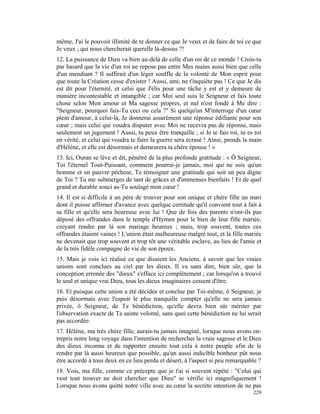 même, J'ai le pouvoir illimité de te donner ce que Je veux et de faire de toi ce que
Je veux ; qui nous chercherait querelle là-dessus ?!
12. La puissance de Dieu va bien au-delà de celle d'un roi de ce monde ! Crois-tu
par hasard que la vie d'un roi ne repose pas entre Mes mains aussi bien que celle
d'un mendiant ? Il suffirait d'un léger souffle de la volonté de Mon esprit pour
que toute la Création cesse d'exister ! Aussi, ami, ne t'inquiète pas ! Ce que Je dis
est dit pour l'éternité, et celui que J'élis pour une tâche y est et y demeure de
manière incontestable et intangible ; car Moi seul suis le Seigneur et fais toute
chose selon Mon amour et Ma sagesse propres, et nul n'est fondé à Me dire :
"Seigneur, pourquoi fais-Tu ceci ou cela ?" Si quelqu'un M'interroge d'un cœur
plein d'amour, à celui-là, Je donnerai assurément une réponse édifiante pour son
cœur ; mais celui qui voudra disputer avec Moi ne recevra pas de réponse, mais
seulement un jugement ! Aussi, tu peux être tranquille ; si Je te fais roi, tu es roi
en vérité, et celui qui voudra te faire la guerre sera écrasé ! Ainsi, prends la main
d'Hélène, et elle est désormais et demeurera ta chère épouse ! »
13. Ici, Ouran se lève et dit, pénétré de la plus profonde gratitude : « Ô Seigneur,
Toi l'éternel Tout-Puissant, comment pourrai-je jamais, moi qui ne suis qu'un
homme et un pauvre pécheur, Te témoigner une gratitude qui soit un peu digne
de Toi ? Tu me submerges de tant de grâces et d'immenses bienfaits ! Et de quel
grand et durable souci as-Tu soulagé mon cœur !
14. Il est si difficile à un père de trouver pour son unique et chère fille un mari
dont il puisse affirmer d'avance avec quelque certitude qu'il convient tout à fait à
sa fille et qu'elle sera heureuse avec lui ! Que de fois des parents n'ont-ils pas
déposé des offrandes dans le temple d'Hymen pour le bien de leur fille mariée,
croyant rendre par là son mariage heureux ; mais, trop souvent, toutes ces
offrandes étaient vaines ! L'union était malheureuse malgré tout, et la fille mariée
ne devenait que trop souvent et trop tôt une véritable esclave, au lieu de l'amie et
de la très fidèle compagne de vie de son époux.
15. Mais je vois ici réalisé ce que disaient les Anciens, à savoir que les vraies
unions sont conclues au ciel par les dieux. Il va sans dire, bien sûr, que la
conception erronée des "dieux" s'efface ici complètement ; car lorsqu'on a trouvé
le seul et unique vrai Dieu, tous les dieux imaginaires cessent d'être.
16. Et puisque cette union a été décidée et conclue par Toi-même, ô Seigneur, je
puis désormais avec l'espoir le plus tranquille compter qu'elle ne sera jamais
privée, ô Seigneur, de Ta bénédiction, qu'elle devra bien sûr mériter par
l'observation exacte de Ta sainte volonté, sans quoi cette bénédiction ne lui serait
pas accordée.
17. Hélène, ma très chère fille, aurais-tu jamais imaginé, lorsque nous avons en-
trepris notre long voyage dans l'intention de rechercher la vraie sagesse et le Dieu
des dieux inconnu et de rapporter ensuite tout cela à notre peuple afin de le
rendre par là aussi heureux que possible, qu'un aussi indicible bonheur pût nous
être accordé à tous deux en ce lieu perdu et désert, à l'aspect si peu remarquable ?
18. Vois, ma fille, comme ce précepte que je t'ai si souvent répété : "Celui qui
veut tout trouver ne doit chercher que Dieu" se vérifie ici magnifiquement !
Lorsque nous avons quitté notre ville avec au cœur la secrète intention de ne pas
                                                                                 229
 
