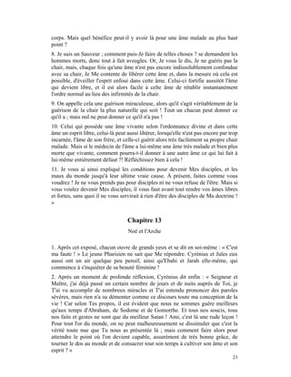 corps. Mais quel bénéfice peut-il y avoir là pour une âme malade au plus haut
point ?
8. Je suis un Sauveur ; comment puis-Je faire de telles choses ? se demandent les
hommes morts, donc tout à fait aveugles. Or, Je vous le dis, Je ne guéris pas la
chair, mais, chaque fois qu'une âme n'est pas encore indissolublement confondue
avec sa chair, Je Me contente de libérer cette âme et, dans la mesure où cela est
possible, d'éveiller l'esprit enfoui dans cette âme. Celui-ci fortifie aussitôt l'âme
qui devient libre, et il est alors facile à celte âme de rétablir instantanément
l'ordre normal au lieu des infirmités de la chair.
9. On appelle cela une guérison miraculeuse, alors qu'il s'agit véritablement de la
guérison de la chair la plus naturelle qui soit ! Tout un chacun peut donner ce
qu'il a ; mais nul ne peut donner ce qu'il n'a pas !
10. Celui qui possède une âme vivante selon l'ordonnance divine et dans cette
âme un esprit libre, celui-là peut aussi libérer, lorsqu'elle n'est pas encore par trop
incarnée, l'âme de son frère, et celle-ci guérit alors très facilement sa propre chair
malade. Mais si le médecin de l'âme a lui-même une âme très malade et bien plus
morte que vivante, comment pourra-t-il donner à une autre âme ce qui lui fait à
lui-même entièrement défaut ?! Réfléchissez bien à cela !
11. Je vous ai ainsi expliqué les conditions pour devenir Mes disciples, et les
maux du monde jusqu'à leur ultime vraie cause. À présent, faites comme vous
voudrez ! Je ne vous prends pas pour disciples ni ne vous refuse de l'être. Mais si
vous voulez devenir Mes disciples, il vous faut avant tout rendre vos âmes libres
et fortes, sans quoi il ne vous servirait à rien d'être des disciples de Ma doctrine !
»


                                   Chapitre 13
                                   Noé et l'Arche

1. Après cet exposé, chacun ouvre de grands yeux et se dit en soi-même : « C'est
ma faute ! » Le jeune Pharisien ne sait que Me répondre. Cyrénius et Jules eux
aussi ont un air quelque peu pensif, ainsi qu'Ebahi et Jarah elle-même, qui
commence à s'inquiéter de sa beauté féminine !
2. Après un moment de profonde réflexion, Cyrénius dit enfin : « Seigneur et
Maître, j'ai déjà passé un certain nombre de jours et de nuits auprès de Toi, je
T'ai vu accomplir de nombreux miracles et T'ai entendu prononcer des paroles
sévères, mais rien n'a su démonter comme ce discours toute ma conception de la
vie ! Car selon Tes propos, il est évident que nous ne sommes guère meilleurs
qu'aux temps d'Abraham, de Sodome et de Gomorrhe. Et tous nos soucis, tous
nos faits et gestes ne sont que du meilleur Satan ! Ami, c'est là une rude leçon !
Pour tout l'or du monde, on ne peut malheureusement se dissimuler que c'est la
vérité toute nue que Tu nous as présentée là ; mais comment faire alors pour
atteindre le point où l'on devient capable, assurément de très bonne grâce, de
tourner le dos au monde et de consacrer tout son temps à cultiver son âme et son
esprit ? »
                                                                                    23
 