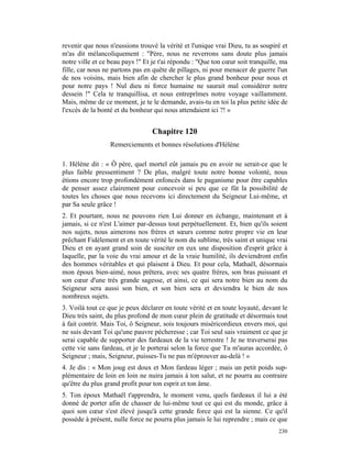 revenir que nous n'eussions trouvé la vérité et l'unique vrai Dieu, tu as soupiré et
m'as dit mélancoliquement : "Père, nous ne reverrons sans doute plus jamais
notre ville et ce beau pays !" Et je t'ai répondu : "Que ton cœur soit tranquille, ma
fille, car nous ne partons pas en quête de pillages, ni pour menacer de guerre l'un
de nos voisins, mais bien afin de chercher le plus grand bonheur pour nous et
pour notre pays ! Nul dieu ni force humaine ne saurait mal considérer notre
dessein !" Cela te tranquillisa, et nous entreprîmes notre voyage vaillamment.
Mais, même de ce moment, je te le demande, avais-tu en toi la plus petite idée de
l'excès de la bonté et du bonheur qui nous attendaient ici ?! »


                                 Chapitre 120
                  Remerciements et bonnes résolutions d'Hélène

1. Hélène dit : « Ô père, quel mortel eût jamais pu en avoir ne serait-ce que le
plus faible pressentiment ? De plus, malgré toute notre bonne volonté, nous
étions encore trop profondément enfoncés dans le paganisme pour être capables
de penser assez clairement pour concevoir si peu que ce fût la possibilité de
toutes les choses que nous recevons ici directement du Seigneur Lui-même, et
par Sa seule grâce !
2. Et pourtant, nous ne pouvons rien Lui donner en échange, maintenant et à
jamais, si ce n'est L'aimer par-dessus tout perpétuellement. Et, bien qu'ils soient
nos sujets, nous aimerons nos frères et sœurs comme notre propre vie en leur
prêchant Fidèlement et en toute vérité le nom du sublime, très saint et unique vrai
Dieu et en ayant grand soin de susciter en eux une disposition d'esprit grâce à
laquelle, par la voie du vrai amour et de la vraie humilité, ils deviendront enfin
des hommes véritables et qui plaisent à Dieu. Et pour cela, Mathaël, désormais
mon époux bien-aimé, nous prêtera, avec ses quatre frères, son bras puissant et
son cœur d'une très grande sagesse, et ainsi, ce qui sera notre bien au nom du
Seigneur sera aussi son bien, et son bien sera et deviendra le bien de nos
nombreux sujets.
3. Voilà tout ce que je peux déclarer en toute vérité et en toute loyauté, devant le
Dieu très saint, du plus profond de mon cœur plein de gratitude et désormais tout
à fait contrit. Mais Toi, ô Seigneur, sois toujours miséricordieux envers moi, qui
ne suis devant Toi qu'une pauvre pécheresse ; car Toi seul sais vraiment ce que je
serai capable de supporter des fardeaux de la vie terrestre ! Je ne traverserai pas
cette vie sans fardeau, et je le porterai selon la force que Tu m'auras accordée, ô
Seigneur ; mais, Seigneur, puisses-Tu ne pas m'éprouver au-delà ! »
4. Je dis : « Mon joug est doux et Mon fardeau léger ; mais un petit poids sup-
plémentaire de loin en loin ne nuira jamais à ton salut, et ne pourra au contraire
qu'être du plus grand profit pour ton esprit et ton âme.
5. Ton époux Mathaël t'apprendra, le moment venu, quels fardeaux il lui a été
donné de porter afin de chasser de lui-même tout ce qui est du monde, grâce à
quoi son cœur s'est élevé jusqu'à cette grande force qui est la sienne. Ce qu'il
possède à présent, nulle force ne pourra plus jamais le lui reprendre ; mais ce que
                                                                                 230
 