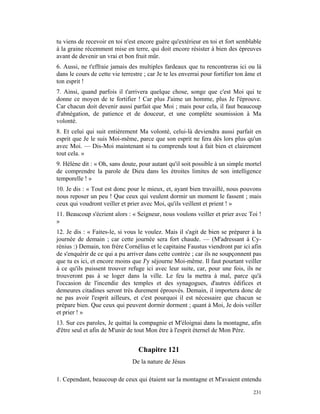 tu viens de recevoir en toi n'est encore guère qu'extérieur en toi et fort semblable
à la graine récemment mise en terre, qui doit encore résister à bien des épreuves
avant de devenir un vrai et bon fruit mûr.
6. Aussi, ne t'effraie jamais des multiples fardeaux que tu rencontreras ici ou là
dans le cours de cette vie terrestre ; car Je te les enverrai pour fortifier ton âme et
ton esprit !
7. Ainsi, quand parfois il t'arrivera quelque chose, songe que c'est Moi qui te
donne ce moyen de te fortifier ! Car plus J'aime un homme, plus Je l'éprouve.
Car chacun doit devenir aussi parfait que Moi ; mais pour cela, il faut beaucoup
d'abnégation, de patience et de douceur, et une complète soumission à Ma
volonté.
8. Et celui qui suit entièrement Ma volonté, celui-là deviendra aussi parfait en
esprit que Je le suis Moi-même, parce que son esprit ne fera dès lors plus qu'un
avec Moi. — Dis-Moi maintenant si tu comprends tout à fait bien et clairement
tout cela. »
9. Hélène dit : « Oh, sans doute, pour autant qu'il soit possible à un simple mortel
de comprendre la parole de Dieu dans les étroites limites de son intelligence
temporelle ! »
10. Je dis : « Tout est donc pour le mieux, et, ayant bien travaillé, nous pouvons
nous reposer un peu ! Que ceux qui veulent dormir un moment le fassent ; mais
ceux qui voudront veiller et prier avec Moi, qu'ils veillent et prient ! »
11. Beaucoup s'écrient alors : « Seigneur, nous voulons veiller et prier avec Toi !
»
12. Je dis : « Faites-le, si vous le voulez. Mais il s'agit de bien se préparer à la
journée de demain ; car cette journée sera fort chaude. — (M'adressant à Cy-
rénius :) Demain, ton frère Cornélius et le capitaine Faustus viendront par ici afin
de s'enquérir de ce qui a pu arriver dans cette contrée ; car ils ne soupçonnent pas
que tu es ici, et encore moins que J'y séjourne Moi-même. Il faut pourtant veiller
à ce qu'ils puissent trouver refuge ici avec leur suite, car, pour une fois, ils ne
trouveront pas à se loger dans la ville. Le feu la mettra à mal, parce qu'à
l'occasion de l'incendie des temples et des synagogues, d'autres édifices et
demeures citadines seront très durement éprouvés. Demain, il importera donc de
ne pas avoir l'esprit ailleurs, et c'est pourquoi il est nécessaire que chacun se
prépare bien. Que ceux qui peuvent dormir dorment ; quant à Moi, Je dois veiller
et prier ! »
13. Sur ces paroles, Je quittai la compagnie et M'éloignai dans la montagne, afin
d'être seul et afin de M'unir de tout Mon être à l'esprit éternel de Mon Père.


                                  Chapitre 121
                                De la nature de Jésus

1. Cependant, beaucoup de ceux qui étaient sur la montagne et M'avaient entendu

                                                                                   231
 