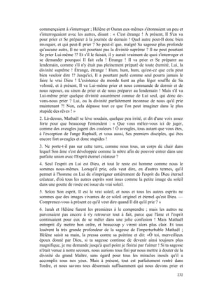 commençaient à s'interroger ; Hélène et Ouran eux-mêmes s'étonnaient un peu et
s'interrogeaient avec les autres, disant : « C'est étrange ! À présent, Il S'en va
pour prier et Se préparer à la journée de demain ! Quel autre peut-Il donc bien
invoquer, et qui peut-Il prier ? Se peut-il que, malgré Sa sagesse plus profonde
qu'aucune autre, Il ne soit pourtant pas la divinité suprême ? Il ne peut pourtant
Se prier Lui-même !? Et s'il le faisait, il y aurait vraiment de quoi s'interroger et
se demander pourquoi Il fait cela ! Étrange ! Il va prier et Se préparer au
lendemain, comme s'il n'y était pas pleinement préparé de toute éternité, Lui, la
divinité suprême ! Étrange, étrange ! Hum, hum, hum, qu'est-ce que cela peut
bien vouloir dire !? Jusqu'ici, Il a pourtant parlé comme seul pourra jamais le
faire le vrai Dieu ! L'existence du monde tient au plus léger souffle de Sa
volonté, et à présent, Il va Lui-même prier et nous commande de dormir et de
nous reposer, ou sinon de prier et de nous préparer au lendemain ! Mais s'il va
Lui-même prier quelque divinité assurément connue de Lui seul, qui donc de-
vons-nous prier ? Lui, ou la divinité parfaitement inconnue de nous qu'il prie
maintenant ?! Non, cela dépasse tout ce que l'on peut imaginer dans le plus
stupide des rêves ! »
2. Là-dessus, Mathaël se lève soudain, quelque peu irrité, et dit d'une voix assez
forte pour que beaucoup l'entendent : « Que vous mêlez-vous ici de juger,
comme des aveugles jugent des couleurs ! Ô aveugles, tous autant que vous êtes,
à l'exception de l'ange Raphaël, et vous aussi, Ses premiers disciples, qui êtes
encore fort aveugles et donc stupides !
3. Ne porte-t-il pas sur cette terre, comme nous tous, un corps de chair dans
lequel Son âme s'est développée comme la nôtre afin de pouvoir entrer dans une
parfaite union avec l'Esprit éternel créateur ?
4. Seul l'esprit en Lui est Dieu, et tout le reste est homme comme nous le
sommes nous-mêmes. Lorsqu'il prie, cela veut dire, en d'autres termes, qu'il
permet à l'homme en Lui de s'imprégner entièrement de l'esprit du Dieu éternel
créateur, d'où tous les autres esprits sont issus comme la petite image du soleil
dans une goutte de rosée est issue du vrai soleil.
5. Selon Son esprit, Il est le vrai soleil, et nous et tous les autres esprits ne
sommes que des images vivantes de ce soleil originel et étemel qu'est Dieu. —
Comprenez-vous à présent ce qu'il veut dire quand Il dit qu'il prie ? »
6. Jarah et Hélène furent les premières à le comprendre ; mais les autres ne
parvenaient pas encore à s'y retrouver tout à fait, parce que l'âme et l'esprit
continuaient pour eux de se mêler dans une jolie confusion ! Mais Mathaël
entreprit d'y mettre bon ordre, et beaucoup y virent alors plus clair. Et tous
louèrent la très grande profondeur de la sagesse de l'imperturbable Mathaël ;
Hélène saisit sa main, la pressa contre sa poitrine et dit: «Ô toi, merveilleux
époux donné par Dieu, si ta sagesse continue de devenir ainsi toujours plus
magnifique, je me demande jusqu'à quel point je finirai par t'aimer ! Si ta sagesse
n'était venue à notre secours, nous aurions tous fini par nous mettre à douter de la
divinité du grand Maître, sans égard pour tous les miracles inouïs qu'il a
accomplis sous nos yeux. Mais à présent, tout est parfaitement rentré dans
l'ordre, et nous savons tous désormais suffisamment qui nous devons prier et

                                                                                 232
 