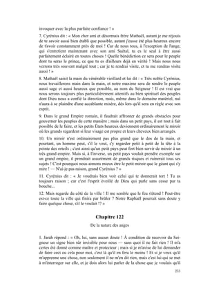 invoquer avec la plus parfaite confiance ! »
7. Cyrénius dit : « Mon cher ami et désormais frère Mathaël, autant je me réjouis
de te savoir aussi bien établi que possible, autant j'eusse été plus heureux encore
de t'avoir constamment près de moi ! Car de nous tous, à l'exception de l'ange,
qui s'entretient maintenant avec son ami Suétal, tu es le seul à être aussi
parfaitement éclairé en toutes choses ! Quelle bénédiction ce sera pour le peuple
dont tu seras le prince, ce que tu es d'ailleurs déjà en vérité ! Mais nous nous
verrons très souvent malgré tout ; car je te rendrai visite, et tu me rendras visite
aussi ! »
8. Mathaël saisit la main du vénérable vieillard et lui dit : « Très noble Cyrénius,
nous travaillerons main dans la main, et notre maxime sera de rendre le peuple
aussi sage et aussi heureux que possible, au nom du Seigneur ! Il est vrai que
nous serons toujours plus particulièrement attentifs au bien spirituel des peuples
dont Dieu nous a confié la direction, mais, même dans le domaine matériel, nul
n'aura à se plaindre d'une accablante misère, dès lors qu'il sera en règle avec son
esprit.
9. Dans le grand Empire romain, il faudrait affronter de grands obstacles pour
gouverner les peuples de cette manière ; mais dans un petit pays, il est tout à fait
possible de le faire, et les petits États heureux deviennent ordinairement le miroir
où les grands regardent si leur visage est propre et leurs cheveux bien arrangés.
10. Un miroir n'est ordinairement pas plus grand que le dos de la main, et
pourtant, un homme peut, s'il le veut, s'y regarder petit à petit de la tête à la
pointe des orteils ; c'est ainsi qu'un petit pays peut fort bien servir de miroir à un
très grand empire. Mais si, à l'inverse, un petit pays voulait prendre exemple sur
un grand empire, il prendrait assurément de grands risques et ruinerait tous ses
sujets ! C'est pourquoi nous aimons mieux être le petit miroir que le géant qui s'y
mire ! — N'ai-je pas raison, grand Cyrénius ? »
11. Cyrénius dit : « Je voudrais bien voir celui qui te donnerait tort ! Tu as
toujours raison ; car c'est l'esprit éveillé de Dieu qui parle sans cesse par ta
bouche...
12. Mais regarde du côté de la ville ! Il me semble que le feu s'étend ! Peut-être
est-ce toute la ville qui finira par brûler ? Notre Raphaël pourrait sans doute y
faire quelque chose, s'il le voulait !? »


                                  Chapitre 122
                               De la nature des anges

1. Jarah répond : « Oh, lui, sans aucun doute ! À condition de recevoir du Sei-
gneur un signe bien sûr invisible pour nous — sans quoi il ne fait rien ! Il m'a
certes été donné comme maître et protecteur ; mais si je m'avise de lui demander
de faire ceci ou cela pour moi, c'est là qu'il en fera le moins ! Et si je veux qu'il
m'apprenne une chose, non seulement il ne m'en dit rien, mais c'est lui qui se met
à m'interroger sur elle, et je dois alors lui parler de la chose que je voulais qu'il
                                                                                  233
 