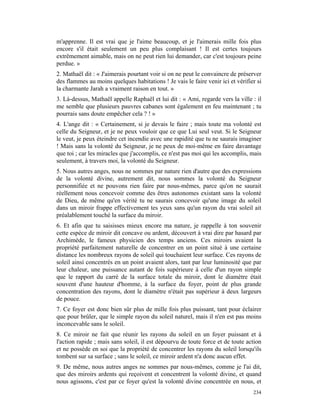 m'apprenne. Il est vrai que je l'aime beaucoup, et je l'aimerais mille fois plus
encore s'il était seulement un peu plus complaisant ! Il est certes toujours
extrêmement aimable, mais on ne peut rien lui demander, car c'est toujours peine
perdue. »
2. Mathaël dit : « J'aimerais pourtant voir si on ne peut le convaincre de préserver
des flammes au moins quelques habitations ! Je vais le faire venir ici et vérifier si
la charmante Jarah a vraiment raison en tout. »
3. Là-dessus, Mathaël appelle Raphaël et lui dit : « Ami, regarde vers la ville : il
me semble que plusieurs pauvres cabanes sont également en feu maintenant ; tu
pourrais sans doute empêcher cela ? ! »
4. L'ange dit : « Certainement, si je devais le faire ; mais toute ma volonté est
celle du Seigneur, et je ne peux vouloir que ce que Lui seul veut. Si le Seigneur
le veut, je peux éteindre cet incendie avec une rapidité que tu ne saurais imaginer
! Mais sans la volonté du Seigneur, je ne peux de moi-même en faire davantage
que toi ; car les miracles que j'accomplis, ce n'est pas moi qui les accomplis, mais
seulement, à travers moi, la volonté du Seigneur.
5. Nous autres anges, nous ne sommes par nature rien d'autre que des expressions
de la volonté divine, autrement dit, nous sommes la volonté du Seigneur
personnifiée et ne pouvons rien faire par nous-mêmes, parce qu'on ne saurait
réellement nous concevoir comme des êtres autonomes existant sans la volonté
de Dieu, de même qu'en vérité tu ne saurais concevoir qu'une image du soleil
dans un miroir frappe effectivement tes yeux sans qu'un rayon du vrai soleil ait
préalablement touché la surface du miroir.
6. Et afin que tu saisisses mieux encore ma nature, je rappelle à ton souvenir
cette espèce de miroir dit concave ou ardent, découvert à vrai dire par hasard par
Archimède, le fameux physicien des temps anciens. Ces miroirs avaient la
propriété parfaitement naturelle de concentrer en un point situé à une certaine
distance les nombreux rayons de soleil qui touchaient leur surface. Ces rayons de
soleil ainsi concentrés en un point avaient alors, tant par leur luminosité que par
leur chaleur, une puissance autant de fois supérieure à celle d'un rayon simple
que le rapport du carré de la surface totale du miroir, dont le diamètre était
souvent d'une hauteur d'homme, à la surface du foyer, point de plus grande
concentration des rayons, dont le diamètre n'était pas supérieur à deux largeurs
de pouce.
7. Ce foyer est donc bien sûr plus de mille fois plus puissant, tant pour éclairer
que pour brûler, que le simple rayon du soleil naturel, mais il n'en est pas moins
inconcevable sans le soleil.
8. Ce miroir ne fait que réunir les rayons du soleil en un foyer puissant et à
l'action rapide ; mais sans soleil, il est dépourvu de toute force et de toute action
et ne possède en soi que la propriété de concentrer les rayons du soleil lorsqu'ils
tombent sur sa surface ; sans le soleil, ce miroir ardent n'a donc aucun effet.
9. De même, nous autres anges ne sommes par nous-mêmes, comme je l'ai dit,
que des miroirs ardents qui reçoivent et concentrent la volonté divine, et quand
nous agissons, c'est par ce foyer qu'est la volonté divine concentrée en nous, et
                                                                                 234
 