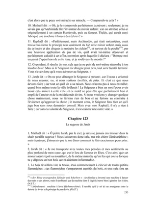 c'est alors que tu peux voir miracle sur miracle. — Comprends-tu cela ? »
10. Mathaël dit : « Oh, je le comprends parfaitement à présent ; seulement, je ne
savais pas qu'Archimède fût l'inventeur du miroir ardent ; car on attribue celui-ci
originellement à un certain Hamérode, puis au fameux Thalès, qui aurait aussi
fabriqué une machine à lancer des éclairs ! »
11. Raphaël dit : «Parfaitement, mais Archimède, qui était mécanicien, avait
trouvé lui-même le principe non seulement du fort utile miroir ardent, mais aussi
du cylindre et des disques à produire les éclairs(*), et surtout de la poulie(**), par
une heureuse application du pas de vis, qu'il avait lui-même découvert et
parfaitement calculé à cet effet, invention après laquelle il déclara : "Donnez-moi
un point d'appui hors de cette terre, et je soulèverai le monde !"
12. Cependant, il résulte de tout cela que je ne puis de moi-même répondre à ton
louable désir. Mais si le Seigneur me désigne pour cela, tout sera bientôt terminé.
Vous n'avez donc qu'à vous adresser au Seigneur. »
13. Jarah dit : « On ne peut déranger le Seigneur à présent ; car Il nous a ordonné
de nous reposer, ou, si nous restions éveillés, de prier. Et c'est ce que nous
devons faire ; car tout ce qu'il dit a sa raison. Nous n'avons pas à nous en mêler,
quand bien même toute la ville brûlerait ! Le Seigneur a bien un motif pour avoir
laissé cela arriver à cette ville, et ce motif ne peut être que parfaitement bon et
empli de l'amour et de la miséricorde divins. Si nous voulions y changer quelque
chose maintenant, nous ne ferions rien de bon et ne ferions au contraire à
l'évidence qu'aggraver la chose ; le moment venu, le Seigneur fera bien ce qu'il
juge bon sans nous demander conseil. Mais avec mon Raphaël, il n'y a rien à
faire ; car sans la volonté du Seigneur, il est comme une outre vide. »


                                             Chapitre 123
                                          La sagesse de Jarah

1. Mathaël dit : « Ô petite Jarah, par le ciel, je n'eusse jamais cru trouver dans ta
chair pareille sagesse ! Nous laisserons donc cela, ma très chère Génésaréthine ;
mais à présent, j'aimerais que tu me dises comment tu fais exactement pour prier.
»
2. Jarah dit : « Je me transporte avec toutes mes pensées et mes sentiments au
plus profond de mon cœur, qui est le lieu de l'amour en Dieu. C'est ainsi que cet
amour sacré reçoit sa nourriture, de la même manière qu'un feu qui couve lorsque
tu y déposes un bon bois sec et aisément inflammable.
3. Le bois réveillera vite la braise, d'où commenceront à s'élever de toutes petites
flammèches ; ces flammèches s'empareront aussitôt du bois, et tout cela fera un

(*)
    « der Blitze erzeugenden Zylinder und Scheiben » : Archimède a inventé une machine à lancer
des traits et des pierres, mais il semblerait que la machine dont il s'agit ici serve bien à générer des éclairs.
(N.d.T.)
(**)
     Littéralement : machine à lever (Hebemaschine). Il semble qu'il y ait ici un amalgame entre la
théorie du levier et le principe du pas de vis. (N.d.T.)
                                                                                                            235
 