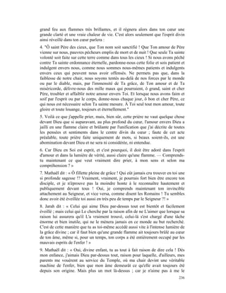 grand feu aux flammes très brillantes, et il régnera alors dans ton cœur une
grande clarté et une vraie chaleur de vie. C'est alors seulement que l'esprit divin
ainsi réveillé dans ton cœur parlera :
4. "Ô saint Père des cieux, que Ton nom soit sanctifié ! Que Ton amour de Père
vienne sur nous, pauvres pécheurs emplis de mort et de nuit ! Que seule Ta sainte
volonté soit faite sur cette terre comme dans tous les cieux ! Si nous avons péché
contre Ta sainte ordonnance éternelle, pardonne-nous cette folie et sois patient et
indulgent envers nous, comme nous sommes nous-mêmes patients et indulgents
envers ceux qui peuvent nous avoir offensés. Ne permets pas que, dans la
faiblesse de notre chair, nous soyons tentés au-delà de nos forces par le monde
ou par le diable, mais, par l'immensité de Ta grâce, de Ton amour et de Ta
miséricorde, délivre-nous des mille maux qui pourraient, ô grand, saint et cher
Père, troubler et affaiblir notre amour envers Toi. Et lorsque nous avons faim et
soif par l'esprit ou par le corps, donne-nous chaque jour, ô bon et cher Père, ce
qui nous est nécessaire selon Ta sainte mesure. À Toi seul tout mon amour, toute
gloire et toute louange, toujours et éternellement."
5. Voilà ce que j'appelle prier, mais, bien sûr, cette prière ne vaut quelque chose
devant Dieu que si auparavant, au plus profond du cœur, l'amour envers Dieu a
jailli en une flamme claire et brûlante par l'unification que j'ai décrite de toutes
les pensées et sentiments dans le centre divin du cœur ; faute de cet acte
préalable, toute prière faite uniquement de mots, si beaux soient-ils, est une
abomination devant Dieu et ne sera ni considérée, ni entendue.
6. Car Dieu en Soi est esprit, et c'est pourquoi, il doit être adoré dans l'esprit
d'amour et dans la lumière de vérité, aussi claire qu'une flamme. — Comprends-
tu maintenant ce que veut vraiment dire prier, à mon sens et selon ma
compréhension ? »
7. Mathaël dit : « Ô fillette pleine de grâce ! Qui eût jamais cru trouver en toi une
si profonde sagesse !? Vraiment, vraiment, je pourrais fort bien être encore ton
disciple, et je n'éprouve pas la moindre honte à le reconnaître hautement et
publiquement devant tous ! Oui, je comprends maintenant ton invincible
attachement au Seigneur, et vice versa, comme disent les Romains ! Tu sembles
donc avoir été éveillée toi aussi en très peu de temps par le Seigneur ?! »
8. Jarah dit : « Celui qui aime Dieu par-dessus tout est bientôt et facilement
éveillé ; mais celui qui Le cherche par la raison afin de ne L'aimer que lorsque sa
raison lui assurera qu'il L'a vraiment trouvé, celui-là s'est chargé d'une tâche
énorme et bien inutile, qui ne le mènera jamais en ce monde au but recherché.
C'est de cette manière que tu as toi-même accédé aussi vite à l'intense lumière de
la grâce divine ; car il faut bien qu'une grande flamme ait toujours brûlé au cœur
de ton âme, même si, pour un temps, ton corps a été entièrement occupé par les
mauvais esprits de l'enfer ! »
9. Mathaël dit : « Oui, divine enfant, tu as tout à fait raison de dire cela ! Dès
mon enfance, j'aimais Dieu par-dessus tout, raison pour laquelle, d'ailleurs, mes
parents me vouèrent au service du Temple, où ma chair devint une véritable
machine de l'enfer, bien que mon âme demeurât ce qu'elle avait toujours été
depuis son origine. Mais plus un mot là-dessus ; car je n'aime pas à me le
                                                                                 236
 