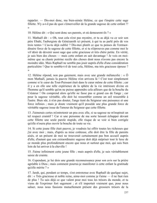 rappeler. — Dis-moi donc, ma bien-aimée Hélène, ce que t'inspire cette sage
fillette. N'y a-t-il pas de quoi s'émerveiller de la grande sagesse de cette enfant !?
»
10. Hélène dit : « Qui sont donc ses parents, et où demeurent-ils ? »
11. Mathaël dit : « Oh, tout cela n'est pas mystère, et tu as déjà vu ce soir son
père Ebahi, l'aubergiste de Génézareth ici présent, à qui tu as parlé près de vos
trois tentes ! L'as-tu déjà oublié ? Dis-moi plutôt ce que tu penses de l'extraor-
dinaire force de la sagesse de cette fillette, et si tu n'éprouves pas comme moi le
vif désir de devenir aussi sage que cette gracieuse et très chère petite. En vérité,
je sais bien des choses — mais cette enfant en sait davantage ! Je vois en moi-
même que sa chaste poitrine recèle des choses dont nous n'avons pas encore la
moindre idée. Mais Raphaël ne semble pas jouir auprès d'elle d'une considération
particulière ! Que te semble-t-il de tout cela, Hélène, ma très gracieuse épouse ?
»
12. Hélène répond, non pas gaiement, mais avec une grande mélancolie : « Ô
mon Mathaël, jamais la pauvre Hélène n'en arrivera là ! C'est tout simplement
comme si le cœur du Tout-Puissant était dans le cœur même de cette fillette ; car
il y a en elle une telle expérience de la sphère de la vie intérieure divine en
l'homme qu'il semble qu'on ne puisse apprendre cela ailleurs que de la bouche du
Créateur ! On comprend alors qu'elle ne fasse pas si grand cas de l'ange ; car
pour la sagesse véritable, elle doit lui ressembler comme un œil ressemble à
l'autre. Bien sûr, à n'en pas douter, l'ange tient du Seigneur une puissance et une
force infinies ; mais je doute vraiment qu'il possède une plus grande force de
véritable sagesse issue de l'amour du Seigneur que cette fillette.
13. J'aimerais certes m'entretenir un peu avec elle, si sa sagesse ne m'inspirait un
tel respect craintif ! Car si une personne de ma sorte laissait échapper devant
cette fillette une seule parole stupide, elle risque de se voir si bien corrigée
qu'elle n'osera plus ouvrir la bouche de toute sa vie.
14. Si cette jeune fille était pauvre, je voudrais lui offrir toutes les richesses que
j'ai avec moi ; mais, d'après sa mise coûteuse, elle doit être la fille de parents
aisés, et un présent de moi ne trouverait certainement pas bon accueil auprès
d'elle, d'autant que son extraordinaire sagesse doit déjà mépriser tout le luxe de
ce monde plus profondément encore que nous et surtout que moi, qui suis bien
loin de lui arriver à la cheville !
15. J'aime infiniment cette jeune fille ; mais auprès d'elle, je suis véritablement
saisie de crainte.
16. Cependant, je lui dois une grande reconnaissance pour son avis sur la prière
agréable à Dieu ; mais comment pourrai-je manifester à cette enfant la gratitude
qu'elle mérite ? »
17. Jarah, qui, pendant ce temps, s'est entretenue avec Raphaël de quelque sujet,
dit : « Très gracieuse et noble reine, aime-moi comme je t'aime — il ne faut rien
de plus ! Tu sais déjà ce que valent pour moi tous les trésors du monde, et tu
viens de l'exprimer fort sagement ; et s'il importait vraiment que, pour nous
saluer, nous nous fassions mutuellement présent des grossiers trésors de la
                                                                                  237
 