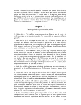 matière, c'est sans doute moi qui pourrais t'offrir les plus grands. Mais qu'est-ce
que tout cet apparat terrestre, comparé à la plus petite étincelle du vrai et vivant
amour en Dieu dans nos cœurs !? Amie, c'est ce joyau que nous devons
fidèlement garder, préserver et entretenir dans nos cœurs, afin qu'il ne nous soit
pas ôté ! Si nous le possédons et le conservons, toujours plus magnifique dans sa
pureté et son intensité vivante, alors, nous possédons davantage que ne peut
contenir le ciel tout entier ! — Comprends-tu cela ? »


                                  Chapitre 124
                      Hélène parle de la puissance des prêtres

1. Hélène dit : « J'ai fort bien compris ce que tu as dit avec tant de vérité ; la
seule chose que je ne peux comprendre, c'est comment tu as acquis une telle sa-
gesse ! »
2. Jarah dit : « Ne te soucie pas de cela ; car c'est l'affaire du Seigneur que de
distribuer aux hommes selon leurs facultés les divers dons de Sa grâce et de les
répandre parmi eux comme le semeur disperse le grain dans un champ labouré.
Si la semence tombe sur un bon sol, elle fructifie aisément et rapidement. Et ton
cœur est lui aussi un bon champ, n'est-ce pas ? »
3. Hélène dit : « Il devrait l'être ; mais j'ai vécu trop longtemps dans un paga-
nisme aveugle qui continue de résonner en moi comme une note mal accordée
d'une harpe éolienne ! Certes, je connais la vérité désormais, et elle est devenue
ma vie ; mais songe au grand peuple de mon pays, encore rivé au paganisme et à
ses idoles ! Que ne nous faudra-t-il d'efforts pour apporter à ce peuple une
nouvelle lumière et l'arracher à sa vieille superstition ! Si nous ne sommes pas
très fermement soutenus en cela par la toute-puissante volonté du Seigneur, nous
ne pourrons rien faire, ou bien peu de chose ! »
4. Jarah dit : « Mais n'étais-tu pas toi-même, ainsi que ton père, une païenne, et
pourtant, il ne t'a pas fallu tant de peine ni d'efforts pour t'amener à la pure vérité
!»
5. Hélène dit : « Il est vrai que je ne puis rivaliser avec ta sagesse pour ce qui est
des choses purement spirituelles ; mais il y a en ce monde bien des circonstances,
surtout dans ce qui touche aux différentes religions humaines, qu'il est beaucoup
plus difficile d'écarter que les erreurs mêmes d'une doctrine erronée.
6. D'abord, l'on a affaire à la prêtrise, qui a institué sa doctrine divine en sorte
qu'elle lui rapporte le plus possible et lui permette de subsister au mieux. De
plus, les temples ont besoin d'une foule de choses et occupent constamment un
grand nombre d'artistes, d'artisans et autres serviteurs et domestiques. Tous ces
gens vivent des temples, et perdent leur salaire et leur pain si les temples cessent
d'exister. Ne vont-ils pas pousser les hauts cris ?!
7. Si l'on pouvait donner à ces gens quelque autre revenu, la chose serait peut-
être plus aisée ; mais comment, dans un royaume qui n'est pas si grand, trouver
rapidement un nouveau gagne-pain pour des milliers, et où trouver de quoi
                                                                                   238
 