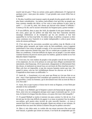 nourrir tant de gens ? Nous ne serions certes guère embarrassés s'il s'agissait de
quelques jours ; mais pour des années ! À qui prendre sans cesser d'être bon et
équitable ?
8. De plus, la prêtrise jouit toujours auprès du peuple du plus grand crédit et de la
plus haute considération ; les prêtres malveillants n'ont qu'à dire au peuple que
nous sommes maudits des dieux, et l'on verra si nous quittons le pays sains et
saufs ! — Ce sont là, amie, des choses qui doivent nous donner à réfléchir !
Comme je l'ai dit, seul le secours miraculeux du Seigneur peut y porter remède !
9. Il sera difficile, dans ce pays des Juifs, de répandre la très pure lumière venue
des cieux, parce que les prêtres ont déjà bien trop farci l'ancienne doctrine
mosaïque d'altérations et de tromperies qui les ont enrichis et leur font
aujourd'hui la vie bien trop belle. En même temps, la prêtrise a toujours su faire
cause commune avec l'autorité et se rendre indispensable à celle-ci pour toutes
sortes de raisons politiques.
10. C'est ainsi que les souverains accordent aux prêtres trop de libertés et de
privilèges grâce auxquels, par toutes sortes de faux-semblants, ceux-ci gagnent
entièrement à leur cause un peuple aveugle, et les souverains doivent finalement
faire contre mauvaise fortune bon cœur s'ils ne veulent pas se perdre tout à fait.
Dans ces conditions, il devient difficile de régner sur un peuple. L'on doit même
s'estimer heureux de pouvoir encore jouer les maîtres, quand en réalité on ne l'est
déjà plus depuis longtemps.
11. Crois-moi, les vrais maîtres du peuple et des peuples sont de loin les prêtres,
et les empereurs, les rois et les princes ne sont que leurs obligés secrètement fort
mécontents, dont beaucoup, s'ils le pouvaient, changeraient et réformeraient bien
des choses, et mettraient au rencart tous ces serviteurs de Dieu trop bien nourris !
Mais cela leur est impossible, et par des moyens humains moins que tout. Ah,
quand j'y pense, cela me t'ait véritablement dresser les cheveux sur la tête ! —
Comprends-tu bien toutes ces difficultés ? »
12. Jarah dit : « Assurément, et je sais aussi que Rome ne s'est pas faite en un
jour ; mais il faut également bien considérer que quantité de choses ne nous sont
pas possibles, à nous les hommes, qui le deviennent tout à fait au nom de Dieu et
avec Son aide !
13. Aussi, fais ce que tu peux et laisse tout le reste au Seigneur, et tout finira par
atteindre le but souhaitable !
14. Et puis, tu as Mathaël, que le Seigneur a pourvu de beaucoup de sagesse et de
force, ainsi crue ses compagnons presque aussi sages et puissants que lui ; à eux
tous, ils feront à la longue bien des choses, et tu peux être tout à fait tranquille !
15. Et quand Mathaël se mettra à instruire ton pays comme il a fait de toi, il ne
devrait pas lui être trop difficile de gagner à sa cause en premier lieu les prêtres
eux-mêmes, qu'il pourra alors investir de cette nouvelle fonction ; et ceux-ci
sauront bien faire le reste auprès du peuple. Quant aux artistes et aux artisans, ils
pourront bien eux aussi être utilisés à d'autres fins par les prêtres convertis !
16. Mais si, très chère amie, tu voulais dès ton retour renverser d'un seul coup
tout l'ancien, si grandes que soient ses erreurs, il est facile de comprendre que les
                                                                                  239
 