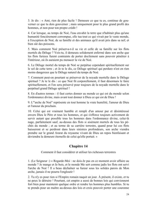 3. Je dis : « Ami, rien de plus facile ! Demeure ce que tu es, continue de gou-
verner ce que tu dois gouverner ; mais uniquement pour le plus grand profit des
hommes, et non pour ton propre crédit !
4. Car lorsque, au temps de Noé, l'eau envahit la terre que n'habitait plus qu'une
humanité foncièrement corrompue, elle tua tout ce qui vivait par le vaste monde,
à l'exception de Noé, de sa famille et des animaux qu'il avait pris dans sa nef, et
bien sûr des poissons.
5. Mais comment Noé préserva-t-il sa vie et celle de sa famille sur les flots
mortels du Déluge ? Vois-tu, il demeura solidement enfermé dans son arche que
les flots furieux furent contraints de porter docilement sans pouvoir pénétrer à
l'intérieur, où ils auraient pu menacer la vie de Noé.
6. Le Déluge mortel du temps de Noé se perpétue cependant spirituellement sur
le sol de cette terre ; et Je te le dis, ce Déluge spirituel qui perdure n'est en rien
moins dangereux que le Déluge naturel du temps de Noé.
7. Comment peut-on pourtant se préserver de la noyade mortelle dans le Déluge
spirituel ? Je te le dis : ce que Noé fit corporellement, il faut désormais le faire
spirituellement, et l'on sera préservé pour toujours de la noyade mortelle dans le
perpétuel grand Déluge spirituel !
8. En d'autres termes : il faut certes donner au monde ce qui est du monde selon
l'ordonnance divine, mais avant tout donner à Dieu ce qui est de Dieu !
9. L'"arche de Noé" représente en tout homme la vraie humilité, l'amour de Dieu
et l'amour du prochain.
10. Celui qui est vraiment humble et rempli d'un amour pur et désintéressé
envers Dieu le Père et tous les hommes, et qui s'efforce toujours activement de
servir autant que possible tous les hommes dans l'ordonnance divine, celui-là
nage, parfaitement sauf, au-dessus des flots si aisément mortels de tous les pé-
chés du monde ; et au terme de sa carrière terrestre, quand pour lui ces flots
baisseront et se perdront dans leurs sinistres profondeurs, son arche viendra
prendre sur le grand Ararat du royaume vivant de Dieu un repos bienfaisant et
deviendra la demeure éternelle de celui qu'elle portait. »


                                   Chapitre 14
           Comment il faut considérer et utiliser les richesses terrestres

1. (Le Seigneur :) « Regarde-Moi : ne dois-Je pas en ce moment avoir affaire au
monde ? Je mange et Je bois, et le monde Me sert comme jadis les flots ont servi
l'arche de Noé ! Il a beau déchaîner sa fureur sous les solides parois de Mon
arche, jamais il ne pourra l'engloutir !
2. Tu n'y es pour rien si l'Empire romain naquit un jour. À présent, il existe, et tu
ne peux le détruire ! Pourtant, cet empire a aussi de bonnes lois qui conviennent
fort bien pour maintenir quelque ordre et rendre les hommes plus humbles. Si tu
te prends pour un maître au-dessus des lois et crois pouvoir porter une couronne

                                                                                   24
 