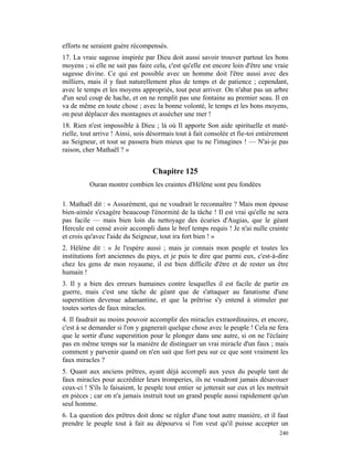 efforts ne seraient guère récompensés.
17. La vraie sagesse inspirée par Dieu doit aussi savoir trouver partout les bons
moyens ; si elle ne sait pas faire cela, c'est qu'elle est encore loin d'être une vraie
sagesse divine. Ce qui est possible avec un homme doit l'être aussi avec des
milliers, mais il y faut naturellement plus de temps et de patience ; cependant,
avec le temps et les moyens appropriés, tout peut arriver. On n'abat pas un arbre
d'un seul coup de hache, et on ne remplit pas une fontaine au premier seau. Il en
va de même en toute chose ; avec la bonne volonté, le temps et les bons moyens,
on peut déplacer des montagnes et assécher une mer !
18. Rien n'est impossible à Dieu ; là où Il apporte Son aide spirituelle et maté-
rielle, tout arrive ! Ainsi, sois désormais tout à fait consolée et fie-toi entièrement
au Seigneur, et tout se passera bien mieux que tu ne l'imagines ! — N'ai-je pas
raison, cher Mathaël ? »


                                   Chapitre 125
          Ouran montre combien les craintes d'Hélène sont peu fondées

1. Mathaël dit : « Assurément, qui ne voudrait le reconnaître ? Mais mon épouse
bien-aimée s'exagère beaucoup l'énormité de la tâche ! Il est vrai qu'elle ne sera
pas facile — mais bien loin du nettoyage des écuries d'Augias, que le géant
Hercule est censé avoir accompli dans le bref temps requis ! Je n'ai nulle crainte
et crois qu'avec l'aide du Seigneur, tout ira fort bien ! »
2. Hélène dit : « Je l'espère aussi ; mais je connais mon peuple et toutes les
institutions fort anciennes du pays, et je puis te dire que parmi eux, c'est-à-dire
chez les gens de mon royaume, il est bien difficile d'être et de rester un être
humain !
3. Il y a bien des erreurs humaines contre lesquelles il est facile de partir en
guerre, mais c'est une tâche de géant que de s'attaquer au fanatisme d'une
superstition devenue adamantine, et que la prêtrise s'y entend à stimuler par
toutes sortes de faux miracles.
4. Il faudrait au moins pouvoir accomplir des miracles extraordinaires, et encore,
c'est à se demander si l'on y gagnerait quelque chose avec le peuple ! Cela ne fera
que le sortir d'une superstition pour le plonger dans une autre, si on ne l'éclaire
pas en même temps sur la manière de distinguer un vrai miracle d'un faux ; mais
comment y parvenir quand on n'en sait que fort peu sur ce que sont vraiment les
faux miracles ?
5. Quant aux anciens prêtres, ayant déjà accompli aux yeux du peuple tant de
faux miracles pour accréditer leurs tromperies, ils ne voudront jamais désavouer
ceux-ci ! S'ils le faisaient, le peuple tout entier se jetterait sur eux et les mettrait
en pièces ; car on n'a jamais instruit tout un grand peuple aussi rapidement qu'un
seul homme.
6. La question des prêtres doit donc se régler d'une tout autre manière, et il faut
prendre le peuple tout à fait au dépourvu si l'on veut qu'il puisse accepter un
                                                                                    240
 
