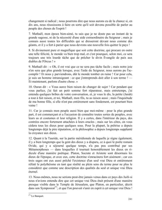 changement si radical ; nous pourrons dire que nous aurons eu de la chance si, en
dix ans, nous réussissons à faire en sorte qu'il soit devenu possible de parler au
peuple des choses de l'esprit !
7. Mathaël, mon époux bien-aimé, tu sais que je ne doute pas un instant de ta
grande sagesse, ni de la nécessité d'une aide extraordinaire du Seigneur ; mais je
connais aussi toutes les difficultés qui se dresseront devant nous comme des
géants, et il y a fort à parier que nous devrons une nouvelle fois quitter le pays !
8. Si divinement pure et magnifique que soit cette doctrine, qui procure en outre
une telle félicité, le monde va bien trop mal, et c'est pourquoi, selon moi, ce sera
toujours une très lourde tâche que de prêcher le divin Évangile de paix aux
diables de l'Orcus ! »
9. Mathaël dit : « Oh, il est vrai que ce ne sera pas tâche facile ; mais notre joie
n'en sera que plus grande lorsque, avec l'aide du Seigneur, nous aurons pu l'ac-
complir ! Et nous y parviendrons, dût le monde tomber en ruine ! Car pour cela,
je suis un homme intransigeant : ce que j'entreprends doit aller à son terme ! —
Et maintenant, parlons d'autre chose. »
10. Ouran dit : « Vous aurez bien raison de changer de sujet ! Car pendant que
vous parliez, j'ai fait un petit somme fort réparateur, mais entretemps, j'ai
entendu quelques bribes de votre conversation, et, je vous le dis, la petite (Jarah)
a tout à fait raison, et toi, Mathaël, mon fils, tu as raison aussi ; mais l'inquiétude
de ma bonne fille, si elle n'est pas entièrement sans fondement, est pourtant bien
vaine !
11. Car je connais mon peuple aussi bien que moi-même : pour la plus grande
part, il est commerçant et a l'occasion de connaître toutes sortes de peuples, avec
leurs us et coutumes et leur religion. Il y a certes, dans l'intérieur du pays, des
contrées encore fortement attachées à leurs oracles ; mais sur les côtes, on vous
cédera tous les dieux pour quelques sous. Pour la plupart, la prêtrise a depuis
longtemps déjà la pire réputation, et la philosophie a depuis longtemps supplanté
la croyance aux dieux.
12. Quant à la Tauride, sur la partie méridionale de laquelle je règne également,
il y a bien longtemps que la gent des dieux y a disparu, ce à quoi le poète romain
Ovide, qui y a séjourné quelque temps, n'a pas peu contribué par ses
Métamorphoses — dans lesquelles il tournait honorablement les dieux en ri-
dicule d'une manière poétique. Platon, Socrate et Aristote sont désormais les
dieux de l'époque, et avec eux, cette doctrine s'enracinera fort aisément ; car ces
trois sages ont eux aussi prêché l'existence d'un seul vrai Dieu et entièrement
réfuté le polythéisme en tant que réalité au plein sens du terme pour ne plus le
considérer que comme une description des qualités du seul et unique vrai Dieu
éternel.
13. Nous-mêmes, nous ne serions peut-être jamais venus dans ce pays des Juifs si
nous n'avions entendu dire que cet unique vrai Dieu était présent d'une manière
presque visible dans le Temple de Jérusalem, que Platon, en particulier, décrit
dans son Symposion(*), et que l'on pouvait s'unir en esprit à cet unique vrai Dieu !

(*)
      Le Banquet.
                                                                                   241
 