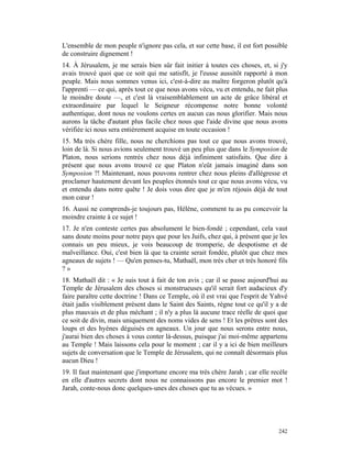 L'ensemble de mon peuple n'ignore pas cela, et sur cette base, il est fort possible
de construire dignement !
14. À Jérusalem, je me serais bien sûr fait initier à toutes ces choses, et, si j'y
avais trouvé quoi que ce soit qui me satisfît, je l'eusse aussitôt rapporté à mon
peuple. Mais nous sommes venus ici, c'est-à-dire au maître forgeron plutôt qu'à
l'apprenti — ce qui, après tout ce que nous avons vécu, vu et entendu, ne fait plus
le moindre doute —, et c'est là vraisemblablement un acte de grâce libéral et
extraordinaire par lequel le Seigneur récompense notre bonne volonté
authentique, dont nous ne voulons certes en aucun cas nous glorifier. Mais nous
aurons la tâche d'autant plus facile chez nous que l'aide divine que nous avons
vérifiée ici nous sera entièrement acquise en toute occasion !
15. Ma très chère fille, nous ne cherchions pas tout ce que nous avons trouvé,
loin de là. Si nous avions seulement trouvé un peu plus que dans le Symposion de
Platon, nous serions rentrés chez nous déjà infiniment satisfaits. Que dire à
présent que nous avons trouvé ce que Platon n'eût jamais imaginé dans son
Symposion ?! Maintenant, nous pouvons rentrer chez nous pleins d'allégresse et
proclamer hautement devant les peuples étonnés tout ce que nous avons vécu, vu
et entendu dans notre quête ! Je dois vous dire que je m'en réjouis déjà de tout
mon cœur !
16. Aussi ne comprends-je toujours pas, Hélène, comment tu as pu concevoir la
moindre crainte à ce sujet !
17. Je n'en conteste certes pas absolument le bien-fondé ; cependant, cela vaut
sans doute moins pour notre pays que pour les Juifs, chez qui, à présent que je les
connais un peu mieux, je vois beaucoup de tromperie, de despotisme et de
malveillance. Oui, c'est bien là que ta crainte serait fondée, plutôt que chez mes
agneaux de sujets ! — Qu'en penses-tu, Mathaël, mon très cher et très honoré fils
?»
18. Mathaël dit : « Je suis tout à fait de ton avis ; car il se passe aujourd'hui au
Temple de Jérusalem des choses si monstrueuses qu'il serait fort audacieux d'y
faire paraître cette doctrine ! Dans ce Temple, où il est vrai que l'esprit de Yahvé
était jadis visiblement présent dans le Saint des Saints, règne tout ce qu'il y a de
plus mauvais et de plus méchant ; il n'y a plus là aucune trace réelle de quoi que
ce soit de divin, mais uniquement des noms vides de sens ! Et les prêtres sont des
loups et des hyènes déguisés en agneaux. Un jour que nous serons entre nous,
j'aurai bien des choses à vous conter là-dessus, puisque j'ai moi-même appartenu
au Temple ! Mais laissons cela pour le moment ; car il y a ici de bien meilleurs
sujets de conversation que le Temple de Jérusalem, qui ne connaît désormais plus
aucun Dieu !
19. Il faut maintenant que j'importune encore ma très chère Jarah ; car elle recèle
en elle d'autres secrets dont nous ne connaissons pas encore le premier mot !
Jarah, conte-nous donc quelques-unes des choses que tu as vécues. »




                                                                                242
 