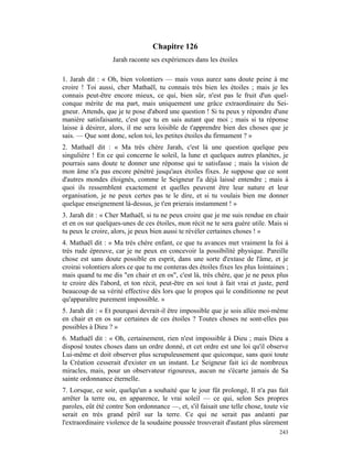Chapitre 126
                   Jarah raconte ses expériences dans les étoiles

1. Jarah dit : « Oh, bien volontiers — mais vous aurez sans doute peine à me
croire ! Toi aussi, cher Mathaël, tu connais très bien les étoiles ; mais je les
connais peut-être encore mieux, ce qui, bien sûr, n'est pas le fruit d'un quel-
conque mérite de ma part, mais uniquement une grâce extraordinaire du Sei-
gneur. Attends, que je te pose d'abord une question ! Si tu peux y répondre d'une
manière satisfaisante, c'est que tu en sais autant que moi ; mais si ta réponse
laisse à désirer, alors, il me sera loisible de t'apprendre bien des choses que je
sais. — Que sont donc, selon toi, les petites étoiles du firmament ? »
2. Mathaël dit : « Ma très chère Jarah, c'est là une question quelque peu
singulière ! En ce qui concerne le soleil, la lune et quelques autres planètes, je
pourrais sans doute te donner une réponse qui te satisfasse ; mais la vision de
mon âme n'a pas encore pénétré jusqu'aux étoiles fixes. Je suppose que ce sont
d'autres mondes éloignés, comme le Seigneur l'a déjà laissé entendre ; mais à
quoi ils ressemblent exactement et quelles peuvent être leur nature et leur
organisation, je ne peux certes pas te le dire, et si tu voulais bien me donner
quelque enseignement là-dessus, je t'en prierais instamment ! »
3. Jarah dit : « Cher Mathaël, si tu ne peux croire que je me suis rendue en chair
et en os sur quelques-unes de ces étoiles, mon récit ne te sera guère utile. Mais si
tu peux le croire, alors, je peux bien aussi te révéler certaines choses ! »
4. Mathaël dit : « Ma très chère enfant, ce que tu avances met vraiment la foi à
très rude épreuve, car je ne peux en concevoir la possibilité physique. Pareille
chose est sans doute possible en esprit, dans une sorte d'extase de l'âme, et je
croirai volontiers alors ce que tu me conteras des étoiles fixes les plus lointaines ;
mais quand tu me dis "en chair et en os", c'est là, très chère, que je ne peux plus
te croire dès l'abord, et ton récit, peut-être en soi tout à fait vrai et juste, perd
beaucoup de sa vérité effective dès lors que le propos qui le conditionne ne peut
qu'apparaître purement impossible. »
5. Jarah dit : « Et pourquoi devrait-il être impossible que je sois allée moi-même
en chair et en os sur certaines de ces étoiles ? Toutes choses ne sont-elles pas
possibles à Dieu ? »
6. Mathaël dit : « Oh, certainement, rien n'est impossible à Dieu ; mais Dieu a
disposé toutes choses dans un ordre donné, et cet ordre est une loi qu'il observe
Lui-même et doit observer plus scrupuleusement que quiconque, sans quoi toute
la Création cesserait d'exister en un instant. Le Seigneur fait ici de nombreux
miracles, mais, pour un observateur rigoureux, aucun ne s'écarte jamais de Sa
sainte ordonnance éternelle.
7. Lorsque, ce soir, quelqu'un a souhaité que le jour fût prolongé, Il n'a pas fait
arrêter la terre ou, en apparence, le vrai soleil — ce qui, selon Ses propres
paroles, eût été contre Son ordonnance —, et, s'il faisait une telle chose, toute vie
serait en très grand péril sur la terre. Ce qui ne serait pas anéanti par
l'extraordinaire violence de la soudaine poussée trouverait d'autant plus sûrement
                                                                                  243
 