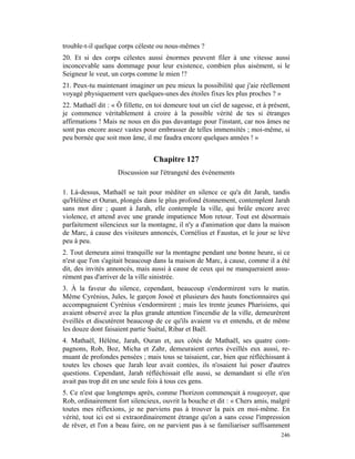 trouble-t-il quelque corps céleste ou nous-mêmes ?
20. Et si des corps célestes aussi énormes peuvent filer à une vitesse aussi
inconcevable sans dommage pour leur existence, combien plus aisément, si le
Seigneur le veut, un corps comme le mien !?
21. Peux-tu maintenant imaginer un peu mieux la possibilité que j'aie réellement
voyagé physiquement vers quelques-unes des étoiles fixes les plus proches ? »
22. Mathaël dit : « Ô fillette, en toi demeure tout un ciel de sagesse, et à présent,
je commence véritablement à croire à la possible vérité de tes si étranges
affirmations ! Mais ne nous en dis pas davantage pour l'instant, car nos âmes ne
sont pas encore assez vastes pour embrasser de telles immensités ; moi-même, si
peu bornée que soit mon âme, il me faudra encore quelques années ! »


                                  Chapitre 127
                    Discussion sur l'étrangeté des événements

1. Là-dessus, Mathaël se tait pour méditer en silence ce qu'a dit Jarah, tandis
qu'Hélène et Ouran, plongés dans le plus profond étonnement, contemplent Jarah
sans mot dire ; quant à Jarah, elle contemple la ville, qui brûle encore avec
violence, et attend avec une grande impatience Mon retour. Tout est désormais
parfaitement silencieux sur la montagne, il n'y a d'animation que dans la maison
de Marc, à cause des visiteurs annoncés, Cornélius et Faustus, et le jour se lève
peu à peu.
2. Tout demeura ainsi tranquille sur la montagne pendant une bonne heure, si ce
n'est que l'on s'agitait beaucoup dans la maison de Marc, à cause, comme il a été
dit, des invités annoncés, mais aussi à cause de ceux qui ne manqueraient assu-
rément pas d'arriver de la ville sinistrée.
3. À la faveur du silence, cependant, beaucoup s'endormirent vers le matin.
Même Cyrénius, Jules, le garçon Josoé et plusieurs des hauts fonctionnaires qui
accompagnaient Cyrénius s'endormirent ; mais les trente jeunes Pharisiens, qui
avaient observé avec la plus grande attention l'incendie de la ville, demeurèrent
éveillés et discutèrent beaucoup de ce qu'ils avaient vu et entendu, et de même
les douze dont faisaient partie Suétal, Ribar et Baël.
4. Mathaël, Hélène, Jarah, Ouran et, aux côtés de Mathaël, ses quatre com-
pagnons, Rob, Boz, Micha et Zahr, demeuraient certes éveillés eux aussi, re-
muant de profondes pensées ; mais tous se taisaient, car, bien que réfléchissant à
toutes les choses que Jarah leur avait contées, ils n'osaient lui poser d'autres
questions. Cependant, Jarah réfléchissait elle aussi, se demandant si elle n'en
avait pas trop dit en une seule fois à tous ces gens.
5. Ce n'est que longtemps après, comme l'horizon commençait à rougeoyer, que
Rob, ordinairement fort silencieux, ouvrit la bouche et dit : « Chers amis, malgré
toutes mes réflexions, je ne parviens pas à trouver la paix en moi-même. En
vérité, tout ici est si extraordinairement étrange qu'on a sans cesse l'impression
de rêver, et l'on a beau faire, on ne parvient pas à se familiariser suffisamment
                                                                                 246
 