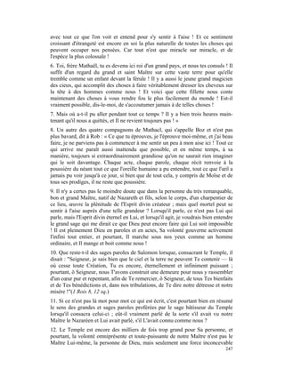 avec tout ce que l'on voit et entend pour s'y sentir à l'aise ! Et ce sentiment
croissant d'étrangeté est encore en soi la plus naturelle de toutes les choses qui
peuvent occuper nos pensées. Car tout n'est que miracle sur miracle, et de
l'espèce la plus colossale !
6. Toi, frère Mathaël, tu es devenu ici roi d'un grand pays, et nous tes consuls ! Il
suffit d'un regard du grand et saint Maître sur cette vaste terre pour qu'elle
tremble comme un enfant devant la férule ! Il y a aussi le jeune grand magicien
des cieux, qui accomplit des choses à faire véritablement dresser les cheveux sur
la tête à des hommes comme nous ! Et voici que cette fillette nous conte
maintenant des choses à vous rendre fou le plus facilement du monde ! Est-il
vraiment possible, dis-le-moi, de s'accoutumer jamais à de telles choses !
7. Mais où a-t-il pu aller pendant tout ce temps ? Il y a bien trois heures main-
tenant qu'il nous a quittés, et Il ne revient toujours pas ! »
8. Un autre des quatre compagnons de Mathacl, qui s'appelle Boz et n'est pas
plus bavard, dit à Rob : « Ce que tu éprouves, je l'éprouve moi-même, et j'ai beau
faire, je ne parviens pas à commencer à me sentir un peu à mon aise ici ! Tout ce
qui arrive me paraît aussi inattendu que possible, et en même temps, à sa
manière, toujours si extraordinairement grandiose qu'on ne saurait rien imaginer
qui le soit davantage. Chaque acte, chaque parole, chaque récit renvoie à la
poussière du néant tout ce que l'oreille humaine a pu entendre, tout ce que l'œil a
jamais pu voir jusqu'à ce jour, si bien que de tout cela, y compris de Moïse et de
tous ses prodiges, il ne reste que poussière.
9. Il n'y a certes pas le moindre doute que dans la personne du très remarquable,
bon et grand Maître, natif de Nazareth et fils, selon le corps, d'un charpentier de
ce lieu, œuvre la plénitude de l'Esprit divin créateur ; mais quel mortel peut se
sentir à l'aise auprès d'une telle grandeur ? Lorsqu'il parle, ce n'est pas Lui qui
parle, mais l'Esprit divin éternel en Lui, et lorsqu'il agit, je voudrais bien entendre
le grand sage qui me dirait ce que Dieu peut encore faire qui Lui soit impossible
! Il est pleinement Dieu en paroles et en actes, Sa volonté gouverne activement
l'infini tout entier, et pourtant, Il marche sous nos yeux comme un homme
ordinaire, et Il mange et boit comme nous !
10. Que reste-t-il des sages paroles de Salomon lorsque, consacrant le Temple, il
disait : "Seigneur, je sais bien que le ciel et la terre ne peuvent Te contenir — là
où cesse toute Création, Tu es encore, éternellement et infiniment puissant ;
pourtant, ô Seigneur, nous T'avons construit une demeure pour nous y rassembler
d'un cœur pur et repentant, afin de Te remercier, ô Seigneur, de tous Tes bienfaits
et de Tes bénédictions et, dans nos tribulations, de Te dire notre détresse et notre
misère !"(1 Rois 8, 12 sq.)
11. Si ce n'est pas là mot pour mot ce qui est écrit, c'est pourtant bien en résumé
le sens des grandes et sages paroles proférées par le sage bâtisseur du Temple
lorsqu'il consacra celui-ci ; eût-il vraiment parlé de la sorte s'il avait vu notre
Maître le Nazaréen et Lui avait parlé, s'il L'avait connu comme nous ?
12. Le Temple est encore des milliers de fois trop grand pour Sa personne, et
pourtant, la volonté omniprésente et toute-puissante de notre Maître n'est pas le
Maître Lui-même, la personne de Dieu, mais seulement une force inconcevable
                                                                                   247
 