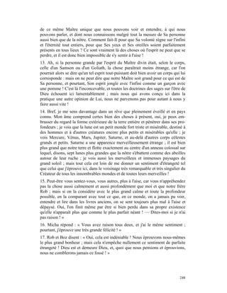 de ce même Maître unique que nous pouvons voir et entendre, à qui nous
pouvons parler, et dont nous connaissons malgré tout la mesure de Sa personne
aussi bien que de la nôtre. Comment fait-Il pour que Sa volonté règne sur l'infini
et l'éternité tout entiers, pour que Ses yeux et Ses oreilles soient parfaitement
présents en tous lieux ? Ce sont vraiment là des choses où l'esprit ne peut que se
perdre, et il est donc bien impossible de s'y sentir à l'aise !
13. Ah, si la personne grande par l'esprit du Maître divin était, selon le corps,
celle d'un Samson ou d'un Goliath, la chose paraîtrait moins étrange, car l'on
pourrait alors se dire qu'un tel esprit tout-puissant doit bien avoir un corps qui lui
corresponde : mais on ne peut dire que notre Maître soit grand pour ce qui est de
Sa personne, et pourtant, Son esprit jongle avec l'infini comme un garçon avec
une pomme ! C'est là l'inconcevable, et toutes les doctrines des sages sur l'être de
Dieu échouent ici lamentablement ; mais nous qui avons conçu ici dans la
pratique une autre opinion de Lui, nous ne parvenons pas pour autant à nous y
faire aussi vite !
14. Bref, je me sens davantage dans un rêve que pleinement éveillé et en pays
connu. Mon âme comprend certes bien des choses à présent, oui, je peux em-
brasser du regard la forme extérieure de la terre entière et pénétrer dans ses pro-
fondeurs ; je vois que la lune est un petit monde fort triste et misérable, destiné à
des hommes et à d'autres créatures encore plus petits et misérables qu'elle ; je
vois Mercure, Vénus, Mars, Jupiter, Saturne, et au-delà d'autres corps célestes
grands et petits. Saturne a une apparence merveilleusement étrange ; il est bien
plus grand que notre terre et flotte exactement au centre d'un anneau colossal sur
lequel, disons, sept lunes plus grandes que la nôtre s'ébattent comme des abeilles
autour de leur ruche ; je vois aussi les merveilleux et immenses paysages du
grand soleil ; mais tout cela est loin de me donner un sentiment d'étrangeté tel
que celui que j'éprouve ici, dans le voisinage très remarquable et très singulier du
Créateur de tous les innombrables mondes et de toutes leurs merveilles !
15. Peut-être vous sentez-vous, vous autres, plus à l'aise, car vous n'appréhendez
pas la chose aussi calmement et aussi profondément que moi et que notre frère
Rob ; mais si on la considère avec le plus grand calme et toute la profondeur
possible, en la comparant avec tout ce que, en ce monde, on a jamais pu voir,
entendre et lire dans les livres anciens, on se sent toujours plus mal à l'aise et
dépaysé. Oui, l'on finit même par être si bien perdu dans sa propre existence
qu'elle n'apparaît plus que comme le plus parfait néant ! — Dites-moi si je n'ai
pas raison ! »
16. Micha répond : « Vous avez raison tous deux, et j'ai le même sentiment ;
pourtant, j'éprouve une très grande félicité ! »
17. Rob et Boz disent : « Oui, cela est indéniable ! Nous éprouvons nous-mêmes
le plus grand bonheur ; mais cela n'empêche nullement ce sentiment de parfaite
étrangeté ! Dieu est et demeure Dieu, et, quoi que nous pensions et éprouvions,
nous ne comblerons jamais ce fossé ! »




                                                                                  248
 