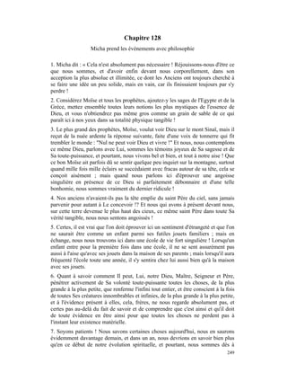 Chapitre 128
                  Micha prend les événements avec philosophie

1. Micha dit : « Cela n'est absolument pas nécessaire ! Réjouissons-nous d'être ce
que nous sommes, et d'avoir enfin devant nous corporellement, dans son
acception la plus absolue et illimitée, ce dont les Anciens ont toujours cherché à
se faire une idée un peu solide, mais en vain, car ils finissaient toujours par s'y
perdre !
2. Considérez Moïse et tous les prophètes, ajoutez-y les sages de l'Egypte et de la
Grèce, mettez ensemble toutes leurs notions les plus mystiques de l'essence de
Dieu, et vous n'obtiendrez pas même gros comme un grain de sable de ce qui
paraît ici à nos yeux dans sa totalité physique tangible !
3. Le plus grand des prophètes, Moïse, voulut voir Dieu sur le mont Sinaï, mais il
reçut de la nuée ardente la réponse suivante, faite d'une voix de tonnerre qui fit
trembler le monde : "Nul ne peut voir Dieu et vivre !" Et nous, nous contemplons
ce même Dieu, parlons avec Lui, sommes les témoins joyeux de Sa sagesse et de
Sa toute-puissance, et pourtant, nous vivons bel et bien, et tout à notre aise ! Que
ce bon Moïse ait parfois dû se sentir quelque peu inquiet sur la montagne, surtout
quand mille fois mille éclairs se succédaient avec fracas autour de sa tête, cela se
conçoit aisément ; mais quand nous parlons ici d'éprouver une angoisse
singulière en présence de ce Dieu si parfaitement débonnaire et d'une telle
bonhomie, nous sommes vraiment du dernier ridicule !
4. Nos anciens n'avaient-ils pas la tête emplie du saint Père du ciel, sans jamais
parvenir pour autant à Le concevoir !? Et nous qui avons à présent devant nous,
sur cette terre devenue le plus haut des cieux, ce même saint Père dans toute Sa
vérité tangible, nous nous sentons angoissés !
5. Certes, il est vrai que l'on doit éprouver ici un sentiment d'étrangeté et que l'on
ne saurait être comme un enfant parmi ses futiles jouets familiers ; mais en
échange, nous nous trouvons ici dans une école de vie fort singulière ! Lorsqu'un
enfant entre pour la première fois dans une école, il ne se sent assurément pas
aussi à l'aise qu'avec ses jouets dans la maison de ses parents ; mais lorsqu'il aura
fréquenté l'école toute une année, il s'y sentira chez lui aussi bien qu'à la maison
avec ses jouets.
6. Quant à savoir comment Il peut, Lui, notre Dieu, Maître, Seigneur et Père,
pénétrer activement de Sa volonté toute-puissante toutes les choses, de la plus
grande à la plus petite, que renferme l'infini tout entier, et être conscient à la fois
de toutes Ses créatures innombrables et infinies, de la plus grande à la plus petite,
et à l'évidence présent à elles, cela, frères, ne nous regarde absolument pas, et
certes pas au-delà du fait de savoir et de comprendre que c'est ainsi et qu'il doit
de toute évidence en être ainsi pour que toutes les choses ne perdent pas à
l'instant leur existence matérielle.
7. Soyons patients ! Nous savons certaines choses aujourd'hui, nous en saurons
évidemment davantage demain, et dans un an, nous devrions en savoir bien plus
qu'en ce début de notre évolution spirituelle, et pourtant, nous sommes dès à
                                                                                   249
 
