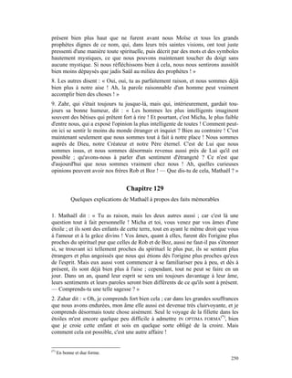 présent bien plus haut que ne furent avant nous Moïse et tous les grands
prophètes dignes de ce nom, qui, dans leurs très saintes visions, ont tout juste
pressenti d'une manière toute spirituelle, puis décrit par des mots et des symboles
hautement mystiques, ce que nous pouvons maintenant toucher du doigt sans
aucune mystique. Si nous réfléchissons bien à cela, nous nous sentirons aussitôt
bien moins dépaysés que jadis Saül au milieu des prophètes ! »
8. Les autres disent : « Oui, oui, tu as parfaitement raison, et nous sommes déjà
bien plus à notre aise ! Ah, la parole raisonnable d'un homme peut vraiment
accomplir bien des choses ! »
9. Zahr, qui s'était toujours tu jusque-là, mais qui, intérieurement, gardait tou-
jours sa bonne humeur, dit : « Les hommes les plus intelligents imaginent
souvent des bêtises qui prêtent fort à rire ! Et pourtant, c'est Micha, le plus faible
d'entre nous, qui a exposé l'opinion la plus intelligente de toutes ! Comment peut-
on ici se sentir le moins du monde étranger et inquiet ? Bien au contraire ! C'est
maintenant seulement que nous sommes tout à fait à notre place ! Nous sommes
auprès de Dieu, notre Créateur et notre Père éternel. C'est de Lui que nous
sommes issus, et nous sommes désormais revenus aussi près de Lui qu'il est
possible ; qu'avons-nous à parler d'un sentiment d'étrangeté ? Ce n'est que
d'aujourd'hui que nous sommes vraiment chez nous ! Ah, quelles curieuses
opinions peuvent avoir nos frères Rob et Boz ! — Que dis-tu de cela, Mathaël ? »


                                    Chapitre 129
             Quelques explications de Mathaël à propos des faits mémorables

1. Mathaël dit : « Tu as raison, mais les deux autres aussi ; car c'est là une
question tout à fait personnelle ! Micha et toi, vous venez par vos âmes d'une
étoile ; et ils sont des enfants de cette terre, tout en ayant le même droit que vous
à l'amour et à la grâce divins ! Vos âmes, quant à elles, furent dès l'origine plus
proches du spirituel pur que celles de Rob et de Boz, aussi ne faut-il pas s'étonner
si, se trouvant ici tellement proches du spirituel le plus pur, ils se sentent plus
étrangers et plus angoissés que nous qui étions dès l'origine plus proches qu'eux
de l'esprit. Mais eux aussi vont commencer à se familiariser peu à peu, et dès à
présent, ils sont déjà bien plus à l'aise ; cependant, tout ne peut se faire en un
jour. Dans un an, quand leur esprit se sera uni toujours davantage à leur âme,
leurs sentiments et leurs paroles seront bien différents de ce qu'ils sont à présent.
— Comprends-tu une telle sagesse ? »
2. Zahar dit : « Oh, je comprends fort bien cela ; car dans les grandes souffrances
que nous avons endurées, mon âme elle aussi est devenue très clairvoyante, et je
comprends désormais toute chose aisément. Seul le voyage de la fillette dans les
étoiles m'est encore quelque peu difficile à admettre IN OPTIMA FORMA(*), bien
que je croie cette enfant et sois en quelque sorte obligé de la croire. Mais
comment cela est possible, c'est une autre affaire !


(*)
      En bonne et due forme.
                                                                                  250
 