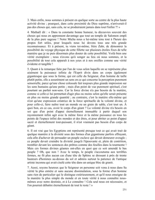 3. Mais enfin, nous sommes à présent en quelque sorte au centre de la plus haute
activité divine ; pourquoi, dans cette proximité du Dieu suprême, n'arriverait-il
pas des choses qui, sans cela, ne se produiraient jamais dans tout l'infini ?! »
4. Mathaël dit : « Dans ta constante bonne humeur, tu découvres souvent des
choses qui nous en apprennent davantage que tout un temple de Salomon empli
de la plus pure sagesse ! Notre Micha nous a lui-même tenu tout à l'heure des
propos fort utiles, pour lesquels nous lui devons tous une très grande
reconnaissance. Et à présent, tu viens toi-même, frère Zahr, de démontrer la
possibilité du voyage physique de cette fillette sur plusieurs étoiles fixes de telle
manière que je ne puis désormais plus douter de cette possibilité. Voilà bien une
vérité exemplaire ; nous n'avons qu'à songer au lieu où nous sommes, et la
possibilité de tout cela apparaît à nos yeux et à nos oreilles comme une vérité
évidente et tangible !
5. Quant à la remarque faite par l'un de vous selon laquelle on se représente plus
aisément la puissance infinie de l'Esprit divin dans un corps également
gigantesque que sous la forme, qui est celle du Seigneur, d'un homme de taille
plutôt petite, elle a assurément un sens en ce qui concerne la perception purement
sensorielle, parce qu'une chose colossale fait toujours plus grande impression sur
les sens humains qu'une petite ; mais d'un point de vue purement spirituel, c'est
pourtant un parfait non-sens. Car la force divine n'a pas besoin de la matière,
comme si celle-ci lui permettait d'agir plus ou moins selon qu'elle serait présente
en plus ou moins grande quantité ; au contraire, c'est la matière elle-même qui
n'est qu'une expression créatrice de la force spirituelle de la volonté divine, et
pour celle-ci, faire naître tout un monde ou un grain de sable, c'est tout un. À
quoi bon, en ce cas, avoir le corps d'un géant ? La volonté divine n'a besoin en
soi que d'un point d'appui éternellement immuable à partir duquel son
rayonnement infini agit avec la même force et la même puissance en tous les
points de l'espace infini des mondes et des êtres, et pour abriter ce point d'appui
sacré et éternellement tout-puissant, il n'est vraiment pas besoin d'un corps de
géant.
6. Il est vrai que les Egyptiens ont représenté presque tout ce qui avait trait de
quelque manière à la divinité sous des formes d'un gigantisme parfois effrayant,
cela afin d'achever de persuader un peuple esclave qui devait demeurer aveugle ;
ce peuple devait craindre la divinité jusqu'à l'épouvante et, plein de contrition,
trembler devant les sentences des prêtres comme des feuilles dans la tourmente !
Mais ces formes divines géantes ont-elles en quoi que ce soit amendé le bas
peuple ? Oh, que non ! Avec le temps, le peuple s'accoutuma aux terribles
formes, ne fit plus aucun cas d'une tête de Sphinx se dressant à près de trente
hauteurs d'hommes au-dessus du sol et admira surtout la patience de l'antique
artiste inconnu qui avait ciselé cette tête dans un unique bloc de granit.
7. Aussi, soyons heureux que le Seigneur en personne soit venu à nous dans Sa
vérité la plus entière et sans aucune dissimulation, sous la forme d'un homme
sans rien de particulier qui le distingue extérieurement, et qu'il nous enseigne de
la manière la plus simple du monde et en toute vérité à nous connaître nous-
mêmes avec notre destinée, et à Le connaître ! Cela seul nous est nécessaire, et
l'on pourrait débattre éternellement de tout le reste ! »
                                                                                 251
 
