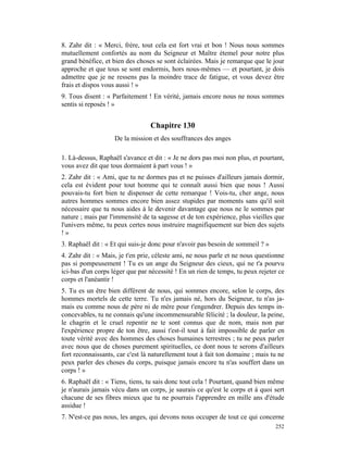 8. Zahr dit : « Merci, frère, tout cela est fort vrai et bon ! Nous nous sommes
mutuellement confortés au nom du Seigneur et Maître étemel pour notre plus
grand bénéfice, et bien des choses se sont éclairées. Mais je remarque que le jour
approche et que tous se sont endormis, hors nous-mêmes — et pourtant, je dois
admettre que je ne ressens pas la moindre trace de fatigue, et vous devez être
frais et dispos vous aussi ! »
9. Tous disent : « Parfaitement ! En vérité, jamais encore nous ne nous sommes
sentis si reposés ! »


                                 Chapitre 130
                    De la mission et des souffrances des anges

1. Là-dessus, Raphaël s'avance et dit : « Je ne dors pas moi non plus, et pourtant,
vous avez dit que tous dormaient à part vous ! »
2. Zahr dit : « Ami, que tu ne dormes pas et ne puisses d'ailleurs jamais dormir,
cela est évident pour tout homme qui te connaît aussi bien que nous ! Aussi
pouvais-tu fort bien te dispenser de cette remarque ! Vois-tu, cher ange, nous
autres hommes sommes encore bien assez stupides par moments sans qu'il soit
nécessaire que tu nous aides à le devenir davantage que nous ne le sommes par
nature ; mais par l'immensité de ta sagesse et de ton expérience, plus vieilles que
l'univers même, tu peux certes nous instruire magnifiquement sur bien des sujets
!»
3. Raphaël dit : « Et qui suis-je donc pour n'avoir pas besoin de sommeil ? »
4. Zahr dit : « Mais, je t'en prie, céleste ami, ne nous parle et ne nous questionne
pas si pompeusement ! Tu es un ange du Seigneur des cieux, qui ne t'a pourvu
ici-bas d'un corps léger que par nécessité ! En un rien de temps, tu peux rejeter ce
corps et l'anéantir !
5. Tu es un être bien différent de nous, qui sommes encore, selon le corps, des
hommes mortels de cette terre. Tu n'es jamais né, hors du Seigneur, tu n'as ja-
mais eu comme nous de père ni de mère pour t'engendrer. Depuis des temps in-
concevables, tu ne connais qu'une incommensurable félicité ; la douleur, la peine,
le chagrin et le cruel repentir ne te sont connus que de nom, mais non par
l'expérience propre de ton être, aussi t'est-il tout à fait impossible de parler en
toute vérité avec des hommes des choses humaines terrestres ; tu ne peux parler
avec nous que de choses purement spirituelles, ce dont nous te serons d'ailleurs
fort reconnaissants, car c'est là naturellement tout à fait ton domaine ; mais tu ne
peux parler des choses du corps, puisque jamais encore tu n'as souffert dans un
corps ! »
6. Raphaël dit : « Tiens, tiens, tu sais donc tout cela ! Pourtant, quand bien même
je n'aurais jamais vécu dans un corps, je saurais ce qu'est le corps et à quoi sert
chacune de ses fibres mieux que tu ne pourrais l'apprendre en mille ans d'étude
assidue !
7. N'est-ce pas nous, les anges, qui devons nous occuper de tout ce qui concerne
                                                                                252
 
