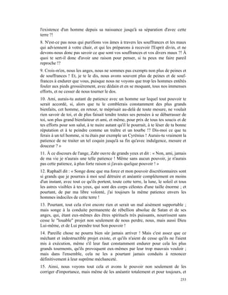 l'existence d'un homme depuis sa naissance jusqu'à sa séparation d'avec cette
terre ?!
8. N'est-ce pas nous qui purifions vos âmes à travers les souffrances et les maux
qui adviennent à votre chair, et qui les préparons à recevoir l'Esprit divin, et ne
devons-nous donc pas savoir ce que sont vos souffrances et vos divers maux ?! À
quoi te sert-il donc d'avoir une raison pour penser, si tu peux me faire pareil
reproche !?
9. Crois-m'en, nous les anges, nous ne sommes pas exempts non plus de peines et
de souffrances ! Et, je te le dis, nous avons souvent plus de peines et de souf-
frances à endurer que vous, puisque nous ne voyons que trop les hommes entêtés
fouler aux pieds grossièrement, avec dédain et en se moquant, tous nos immenses
efforts, et ne cesser de nous tourner le dos.
10. Ami, aurais-tu autant de patience avec un homme sur lequel tout pouvoir te
serait accordé, si, alors que tu le comblerais constamment des plus grands
bienfaits, cet homme, en retour, te méprisait au-delà de toute mesure, ne voulait
rien savoir de toi, et de plus faisait tendre toutes ses pensées à se débarrasser de
toi, son plus grand bienfaiteur et ami, et même, pour prix de tous tes soucis et de
tes efforts pour son salut, à te nuire autant qu'il le pourrait, à te léser de ta bonne
réputation et à te peindre comme un traître et un tourbe !? Dis-moi ce que tu
ferais à un tel homme, si tu étais par exemple un Cyrénius ! Aurais-tu vraiment la
patience de ne traiter un tel coquin jusqu'à sa fin qu'avec indulgence, mesure et
douceur ? »
11. À ce discours de l'ange, Zahr ouvre de grands yeux et dit : « Non, ami, jamais
de ma vie je n'aurais une telle patience ! Même sans aucun pouvoir, je n'aurais
pas cette patience, à plus forte raison si j'avais quelque pouvoir ! »
12. Raphaël dit : « Songe donc que ma force et mon pouvoir discrétionnaires sont
si grands que je pourrais à moi seul détruire et anéantir complètement en moins
d'un instant, avec tout ce qu'ils portent, toute cette terre, la lune, le soleil et tous
les astres visibles à tes yeux, qui sont des corps célestes d'une taille énorme ; et
pourtant, de par ma libre volonté, j'ai toujours la même patience envers les
hommes indociles de cette terre !
13. Pourtant, tout cela n'est encore rien et serait un mal aisément supportable ;
mais songe à la conduite permanente de rébellion absolue de Satan et de ses
anges, qui, étant eux-mêmes des êtres spirituels très puissants, nourrissent sans
cesse le "louable" projet non seulement de nous perdre, nous, mais aussi Dieu
Lui-même, et de Lui prendre tout Son pouvoir !
14. Pareille chose ne pourra bien sûr jamais arriver ! Mais c'est assez que ce
méchant et indestructible projet existe, et qu'ils n'aient de cesse qu'ils ne l'aient
mis à exécution, même s'il leur faut constamment endurer pour cela les plus
grands tourments, qu'ils provoquent eux-mêmes par leur trop mauvais vouloir ;
mais dans l'ensemble, cela ne les a pourtant jamais conduits à renoncer
définitivement à leur suprême méchanceté.
15. Ainsi, nous voyons tout cela et avons le pouvoir non seulement de les
corriger d'importance, mais même de les anéantir totalement et pour toujours, et
                                                                                    253
 