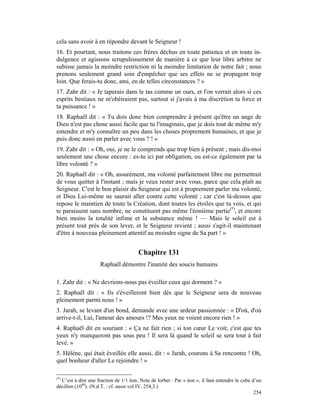 cela sans avoir à en répondre devant le Seigneur !
16. Et pourtant, nous traitons ces frères déchus en toute patience et en toute in-
dulgence et agissons scrupuleusement de manière à ce que leur libre arbitre ne
subisse jamais la moindre restriction ni la moindre limitation de notre fait ; nous
prenons seulement grand soin d'empêcher que ses effets ne se propagent trop
loin. Que ferais-tu donc, ami, en de telles circonstances ? »
17. Zahr dit : « Je taperais dans le tas comme un ours, et l'on verrait alors si ces
esprits bestiaux ne m'obéiraient pas, surtout si j'avais à ma discrétion ta force et
ta puissance ! »
18. Raphaël dit : « Tu dois donc bien comprendre à présent qu'être un ange de
Dieu n'est pas chose aussi facile que tu l'imaginais, que je dois tout de même m'y
entendre et m'y connaître un peu dans les choses proprement humaines, et que je
puis donc aussi en parler avec vous ? ! »
19. Zahr dit : « Oh, oui, je ne le comprends que trop bien à présent ; mais dis-moi
seulement une chose encore : es-tu ici par obligation, ou est-ce également par ta
libre volonté ? »
20. Raphaël dit : « Oh, assurément, ma volonté parfaitement libre me permettrait
de vous quitter à l'instant ; mais je veux rester avec vous, parce que cela plaît au
Seigneur. C'est le bon plaisir du Seigneur qui est à proprement parler ma volonté,
et Dieu Lui-même ne saurait aller contre cette volonté ; car c'est là-dessus que
repose le maintien de toute la Création, dont toutes les étoiles que tu vois, et qui
te paraissent sans nombre, ne constituent pas même l'éonième partie(*), et encore
bien moins la totalité infime et la substance même ! — Mais le soleil est à
présent tout près de son lever, et le Seigneur revient ; aussi s'agit-il maintenant
d'être à nouveau pleinement attentif au moindre signe de Sa part ! »


                                       Chapitre 131
                     Raphaël démontre l'inanité des soucis humains

1. Zahr dit : « Ne devrions-nous pas éveiller ceux qui dorment ? »
2. Raphaël dit : « Ils s'éveilleront bien dès que le Seigneur sera de nouveau
pleinement parmi nous ! »
3. Jarah, se levant d'un bond, demande avec une ardeur passionnée : « D'où, d'où
arrive-t-il, Lui, l'amour des amours !? Mes yeux ne voient encore rien ! »
4. Raphaël dit en souriant : « Ça ne fait rien ; si ton cœur Le voit, c'est que tes
yeux n'y manqueront pas sous peu ! Il sera là quand le soleil se sera tout à fait
levé. »
5. Hélène, qui était éveillée elle aussi, dit : « Jarah, courons à Sa rencontre ! Oh,
quel bonheur d'aller Le rejoindre ! »

(*)
  C’est à dire une fraction de 1/1 éon. Note de lorber : Par « éon », il faut entendre le cube d’un
décillon (1060). (N.d.T. : cf. aussi vol IV, 254,3.)
                                                                                                254
 