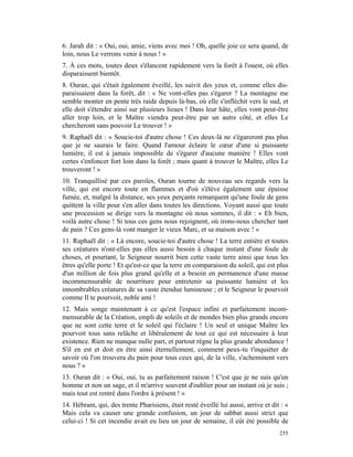 6. Jarah dit : « Oui, oui, amie, viens avec moi ! Oh, quelle joie ce sera quand, de
loin, nous Le verrons venir à nous ! »
7. À ces mots, toutes deux s'élancent rapidement vers la forêt à l'ouest, où elles
disparaissent bientôt.
8. Ouran, qui s'était également éveillé, les suivit des yeux et, comme elles dis-
paraissaient dans la forêt, dit : « Ne vont-elles pas s'égarer ? La montagne me
semble monter en pente très raide depuis là-bas, où elle s'infléchit vers le sud, et
elle doit s'étendre ainsi sur plusieurs lieues ! Dans leur hâte, elles vont peut-être
aller trop loin, et le Maître viendra peut-être par un autre côté, et elles Le
chercheront sans pouvoir Le trouver ! »
9. Raphaël dit : « Soucie-toi d'autre chose ! Ces deux-là ne s'égareront pas plus
que je ne saurais le faire. Quand l'amour éclaire le cœur d'une si puissante
lumière, il est à jamais impossible de s'égarer d'aucune manière ! Elles vont
certes s'enfoncer fort loin dans la forêt ; mais quant à trouver le Maître, elles Le
trouveront ! »
10. Tranquillisé par ces paroles, Ouran tourne de nouveau ses regards vers la
ville, qui est encore toute en flammes et d'où s'élève également une épaisse
fumée, et, malgré la distance, ses yeux perçants remarquent qu'une foule de gens
quittent la ville pour s'en aller dans toutes les directions. Voyant aussi que toute
une procession se dirige vers la montagne où nous sommes, il dit : « Eh bien,
voilà autre chose ! Si tous ces gens nous rejoignent, où irons-nous chercher tant
de pain ? Ces gens-là vont manger le vieux Marc, et sa maison avec ! »
11. Raphaël dit : « Là encore, soucie-toi d'autre chose ! La terre entière et toutes
ses créatures n'ont-elles pas elles aussi besoin à chaque instant d'une foule de
choses, et pourtant, le Seigneur nourrit bien cette vaste terre ainsi que tous les
êtres qu'elle porte ! Et qu'est-ce que la terre en comparaison du soleil, qui est plus
d'un million de fois plus grand qu'elle et a besoin en permanence d'une masse
incommensurable de nourriture pour entretenir sa puissante lumière et les
innombrables créatures de sa vaste étendue lumineuse ; et le Seigneur le pourvoit
comme Il te pourvoit, noble ami !
12. Mais songe maintenant à ce qu'est l'espace infini et parfaitement incom-
mensurable de la Création, empli de soleils et de mondes bien plus grands encore
que ne sont cette terre et le soleil qui l'éclaire ! Un seul et unique Maître les
pourvoit tous sans relâche et libéralement de tout ce qui est nécessaire à leur
existence. Rien ne manque nulle part, et partout règne la plus grande abondance !
S'il en est et doit en être ainsi éternellement, comment peux-tu t'inquiéter de
savoir où l'on trouvera du pain pour tous ceux qui, de la ville, s'acheminent vers
nous ? »
13. Ouran dit : « Oui, oui, tu as parfaitement raison ! C'est que je ne suis qu'un
homme et non un sage, et il m'arrive souvent d'oublier pour un instant où je suis ;
mais tout est rentré dans l'ordre à présent ! »
14. Hébram, qui, des trente Pharisiens, était resté éveillé lui aussi, arrive et dit : «
Mais cela va causer une grande confusion, un jour de sabbat aussi strict que
celui-ci ! Si cet incendie avait eu lieu un jour de semaine, il eût été possible de
                                                                                    255
 