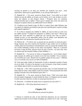 secourir en paroles et en actes ces sinistrés qui viennent vers nous ; mais
aujourd'hui, même pour le grand Maître, ce ne sera pas tâche facile ! »
15. Raphaël dit : « Toi aussi, soucie-toi d'autre chose ! As-tu déjà vu le soleil
chômer un jour de sabbat, ou la lune, ou les étoiles, ou le vent, la pluie, la crois-
sance des plantes, et tant d'autres choses ? Pourquoi donc ces créatures
n'observent-elles pas le sabbat ? Parce que la volonté sans cesse tout active du
Seigneur n'a jamais observé un sabbat dont Il est le Maître !
16. Voudrais-tu par hasard exiger de Dieu le respect d'une règle fâcheuse que
Lui-même n'a imposée aux hommes que pour leur sanctification, et pour le temps
qu'il jugerait opportun ? !
17. Et si Dieu te dispense de célébrer le sabbat, où veux-tu donc en venir avec
ton sabbat insensé ? Voudrais-tu m'imposer ce sabbat à moi aussi ? Dois-je par
hasard moi aussi sanctifier le sabbat par une oisiveté sans rime ni raison ?
Attends un peu, je vais aujourd'hui même, jour de sabbat, vous déchaîner une
tempête dont vous demeurerez étourdis pour des mois ! »
18. Hébram dit : « Ô céleste ami, ne prends pas ma question en mauvaise part !
Songe toujours que nous sommes des hommes et que, même avec la meilleure
volonté, dans les circonstances extraordinaires, nous ne cessons de retomber dans
nos vieilles habitudes comme la truie dans son bourbier ! Mais toi, ô puissant
serviteur et ange de Dieu, préserve-nous de cela à l'avenir ; car nous tous, nous
ne sommes que des hommes faibles et bien faillibles ! »
19. Raphaël dit : « Va trouver tes frères et tranquillise-les ; car la même inquié-
tude à propos du sabbat qui t'a amené ici les fait tous trembler ! En ce moment,
ils s'éveillent peu à peu. Montre-leur la parfaite ineptie de leur souci. » Hébram
s'en va et exécute avec succès cet ordre de Raphaël.
20. Cela étant réglé, Ebahi de Génézareth s'éveille et demande aussitôt à Ouran
où est sa Jarah ; et celui-ci lui annonce ce qui s'est passé, et que Jarah est partie
avec Hélène dans la forêt à la recherche du Seigneur.
21. Ebahi dit : « Oh ! Elles n'auraient pas dû faire cela ! La forêt fourmille sans
doute déjà de toutes sortes d'hôtes ayant fui Césarée ! Elles pourraient bien faire
quelque rencontre tout à fait fâcheuse pour elles ! »
22. Raphaël dit : « Toi aussi, soucie-toi d'autre chose ! Elles sont toutes deux
arrivées depuis longtemps et seront bientôt de retour. Le Seigneur arrivera quand
le soleil sera tout à fait levé, et elles ne seront pas loin de Lui ! »
23. Ouran dit : « Combien de temps reste-t-il jusqu'au lever du soleil ? »
24. Raphaël dit : « Près d'une demi-heure encore ! »


                                  Chapitre 132
                      De la difficulté de convertir les prêtres

1. Chacun se contente de cela, et tout redevient silencieux sur ces contreforts
séparés par un petit col de la haute montagne qui s'étend vers le sud ; mais plus
                                                                                 256
 